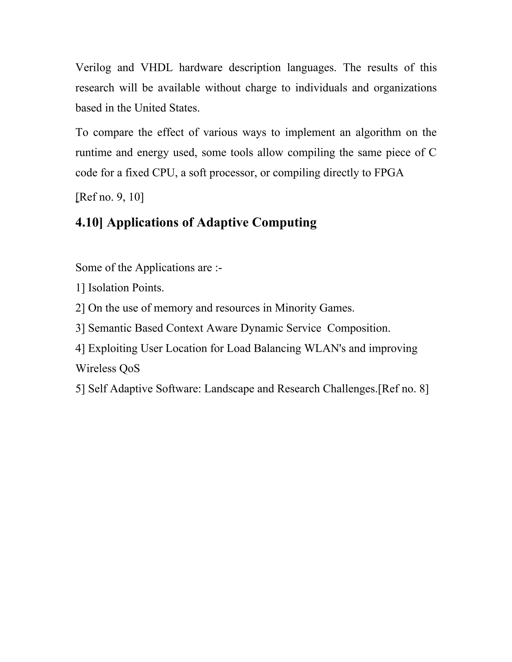 Verilog and VHDL hardware description languages. The results of this
research will be available without charge to individuals and organizations
based in the United States.

To compare the effect of various ways to implement an algorithm on the
runtime and energy used, some tools allow compiling the same piece of C
code for a fixed CPU, a soft processor, or compiling directly to FPGA

[Ref no. 9, 10]

4.10] Applications of Adaptive Computing


Some of the Applications are :-
1] Isolation Points.
2] On the use of memory and resources in Minority Games.
3] Semantic Based Context Aware Dynamic Service Composition.
4] Exploiting User Location for Load Balancing WLAN's and improving
Wireless QoS
5] Self Adaptive Software: Landscape and Research Challenges.[Ref no. 8]
 
