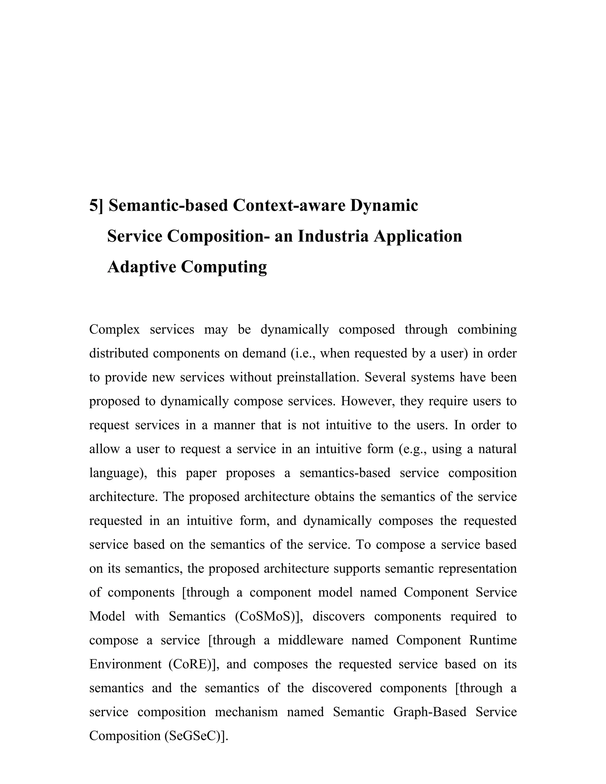 5] Semantic-based Context-aware Dynamic
   Service Composition- an Industria Application
   Adaptive Computing


Complex services may be dynamically composed through combining
distributed components on demand (i.e., when requested by a user) in order
to provide new services without preinstallation. Several systems have been
proposed to dynamically compose services. However, they require users to
request services in a manner that is not intuitive to the users. In order to
allow a user to request a service in an intuitive form (e.g., using a natural
language), this paper proposes a semantics-based service composition
architecture. The proposed architecture obtains the semantics of the service
requested in an intuitive form, and dynamically composes the requested
service based on the semantics of the service. To compose a service based
on its semantics, the proposed architecture supports semantic representation
of components [through a component model named Component Service
Model with Semantics (CoSMoS)], discovers components required to
compose a service [through a middleware named Component Runtime
Environment (CoRE)], and composes the requested service based on its
semantics and the semantics of the discovered components [through a
service composition mechanism named Semantic Graph-Based Service
Composition (SeGSeC)].
 