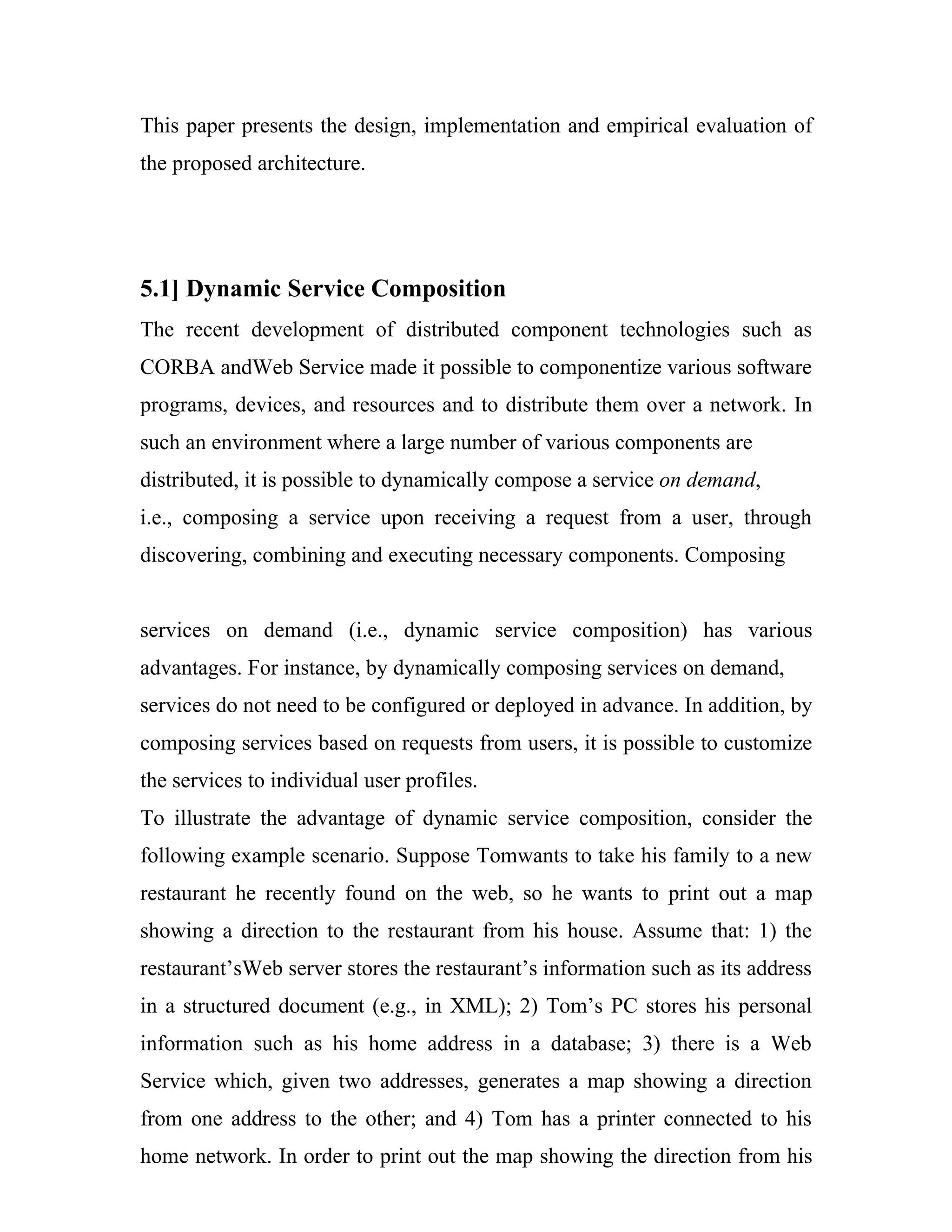 This paper presents the design, implementation and empirical evaluation of
the proposed architecture.




5.1] Dynamic Service Composition
The recent development of distributed component technologies such as
CORBA andWeb Service made it possible to componentize various software
programs, devices, and resources and to distribute them over a network. In
such an environment where a large number of various components are
distributed, it is possible to dynamically compose a service on demand,
i.e., composing a service upon receiving a request from a user, through
discovering, combining and executing necessary components. Composing


services on demand (i.e., dynamic service composition) has various
advantages. For instance, by dynamically composing services on demand,
services do not need to be configured or deployed in advance. In addition, by
composing services based on requests from users, it is possible to customize
the services to individual user profiles.
To illustrate the advantage of dynamic service composition, consider the
following example scenario. Suppose Tomwants to take his family to a new
restaurant he recently found on the web, so he wants to print out a map
showing a direction to the restaurant from his house. Assume that: 1) the
restaurant’sWeb server stores the restaurant’s information such as its address
in a structured document (e.g., in XML); 2) Tom’s PC stores his personal
information such as his home address in a database; 3) there is a Web
Service which, given two addresses, generates a map showing a direction
from one address to the other; and 4) Tom has a printer connected to his
home network. In order to print out the map showing the direction from his
 