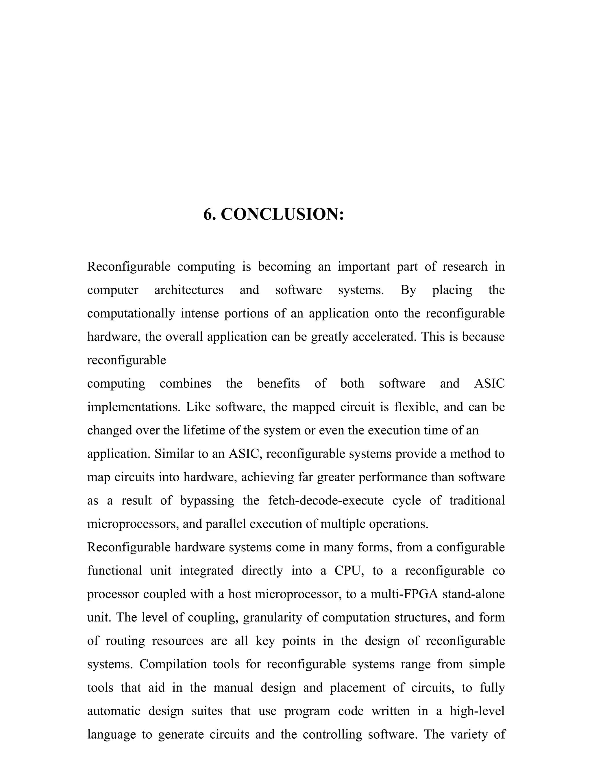 6. CONCLUSION:

Reconfigurable computing is becoming an important part of research in
computer    architectures     and    software     systems.   By     placing    the
computationally intense portions of an application onto the reconfigurable
hardware, the overall application can be greatly accelerated. This is because
reconfigurable
computing    combines       the   benefits   of   both   software    and      ASIC
implementations. Like software, the mapped circuit is flexible, and can be
changed over the lifetime of the system or even the execution time of an
application. Similar to an ASIC, reconfigurable systems provide a method to
map circuits into hardware, achieving far greater performance than software
as a result of bypassing the fetch-decode-execute cycle of traditional
microprocessors, and parallel execution of multiple operations.
Reconfigurable hardware systems come in many forms, from a configurable
functional unit integrated directly into a CPU, to a reconfigurable co
processor coupled with a host microprocessor, to a multi-FPGA stand-alone
unit. The level of coupling, granularity of computation structures, and form
of routing resources are all key points in the design of reconfigurable
systems. Compilation tools for reconfigurable systems range from simple
tools that aid in the manual design and placement of circuits, to fully
automatic design suites that use program code written in a high-level
language to generate circuits and the controlling software. The variety of
 