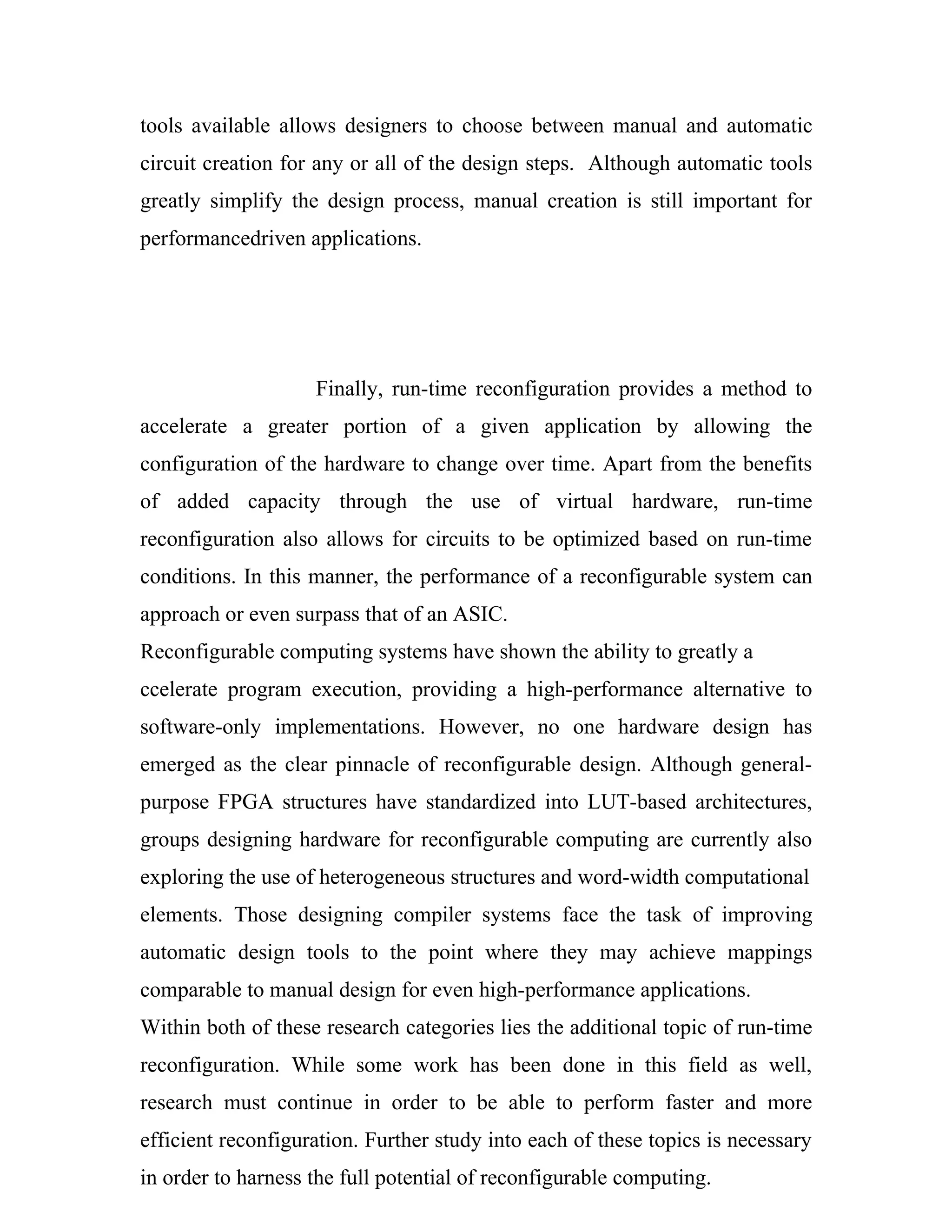 tools available allows designers to choose between manual and automatic
circuit creation for any or all of the design steps. Although automatic tools
greatly simplify the design process, manual creation is still important for
performancedriven applications.




                    Finally, run-time reconfiguration provides a method to
accelerate a greater portion of a given application by allowing the
configuration of the hardware to change over time. Apart from the benefits
of added capacity through the use of virtual hardware, run-time
reconfiguration also allows for circuits to be optimized based on run-time
conditions. In this manner, the performance of a reconfigurable system can
approach or even surpass that of an ASIC.
Reconfigurable computing systems have shown the ability to greatly a
ccelerate program execution, providing a high-performance alternative to
software-only implementations. However, no one hardware design has
emerged as the clear pinnacle of reconfigurable design. Although general-
purpose FPGA structures have standardized into LUT-based architectures,
groups designing hardware for reconfigurable computing are currently also
exploring the use of heterogeneous structures and word-width computational
elements. Those designing compiler systems face the task of improving
automatic design tools to the point where they may achieve mappings
comparable to manual design for even high-performance applications.
Within both of these research categories lies the additional topic of run-time
reconfiguration. While some work has been done in this field as well,
research must continue in order to be able to perform faster and more
efficient reconfiguration. Further study into each of these topics is necessary
in order to harness the full potential of reconfigurable computing.
 