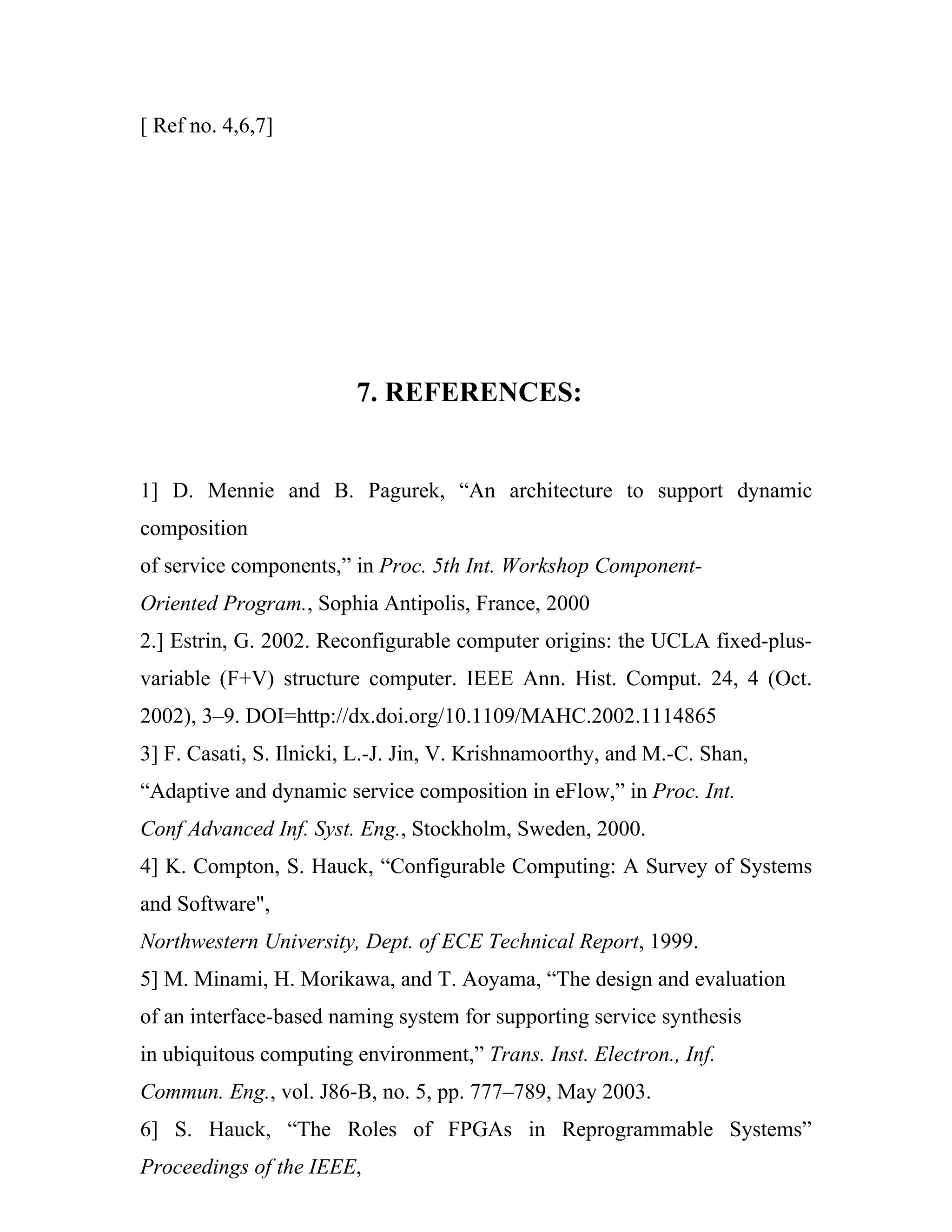 [ Ref no. 4,6,7]




                         7. REFERENCES:


1] D. Mennie and B. Pagurek, “An architecture to support dynamic
composition
of service components,” in Proc. 5th Int. Workshop Component-
Oriented Program., Sophia Antipolis, France, 2000
2.] Estrin, G. 2002. Reconfigurable computer origins: the UCLA fixed-plus-
variable (F+V) structure computer. IEEE Ann. Hist. Comput. 24, 4 (Oct.
2002), 3–9. DOI=http://dx.doi.org/10.1109/MAHC.2002.1114865
3] F. Casati, S. Ilnicki, L.-J. Jin, V. Krishnamoorthy, and M.-C. Shan,
“Adaptive and dynamic service composition in eFlow,” in Proc. Int.
Conf Advanced Inf. Syst. Eng., Stockholm, Sweden, 2000.
4] K. Compton, S. Hauck, “Configurable Computing: A Survey of Systems
and Software",
Northwestern University, Dept. of ECE Technical Report, 1999.
5] M. Minami, H. Morikawa, and T. Aoyama, “The design and evaluation
of an interface-based naming system for supporting service synthesis
in ubiquitous computing environment,” Trans. Inst. Electron., Inf.
Commun. Eng., vol. J86-B, no. 5, pp. 777–789, May 2003.
6] S. Hauck, “The Roles of FPGAs in Reprogrammable Systems”
Proceedings of the IEEE,
 