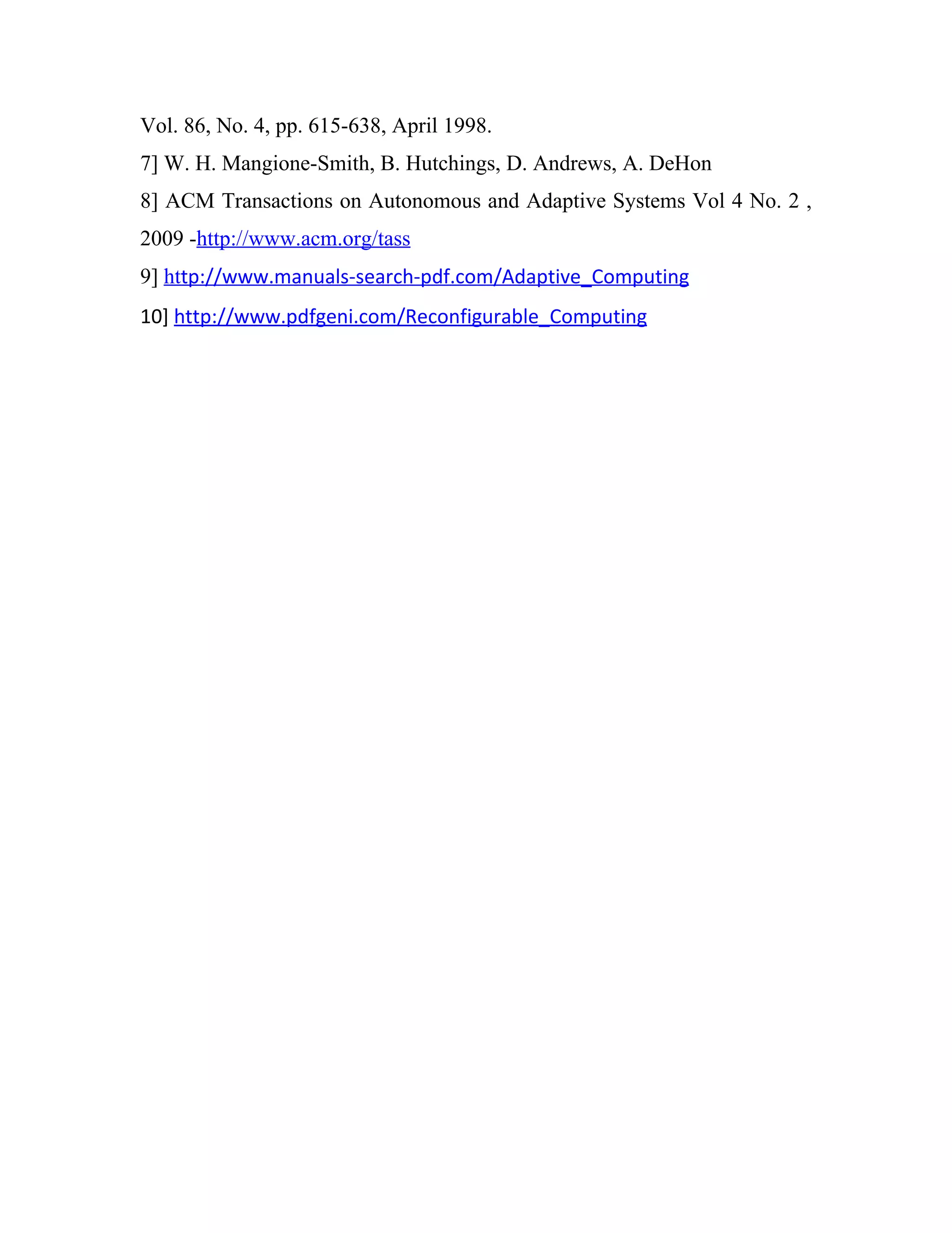 Vol. 86, No. 4, pp. 615-638, April 1998.
7] W. H. Mangione-Smith, B. Hutchings, D. Andrews, A. DeHon
8] ACM Transactions on Autonomous and Adaptive Systems Vol 4 No. 2 ,
2009 -http://www.acm.org/tass
9] http://www.manuals-search-pdf.com/Adaptive_Computing
10] http://www.pdfgeni.com/Reconfigurable_Computing
 