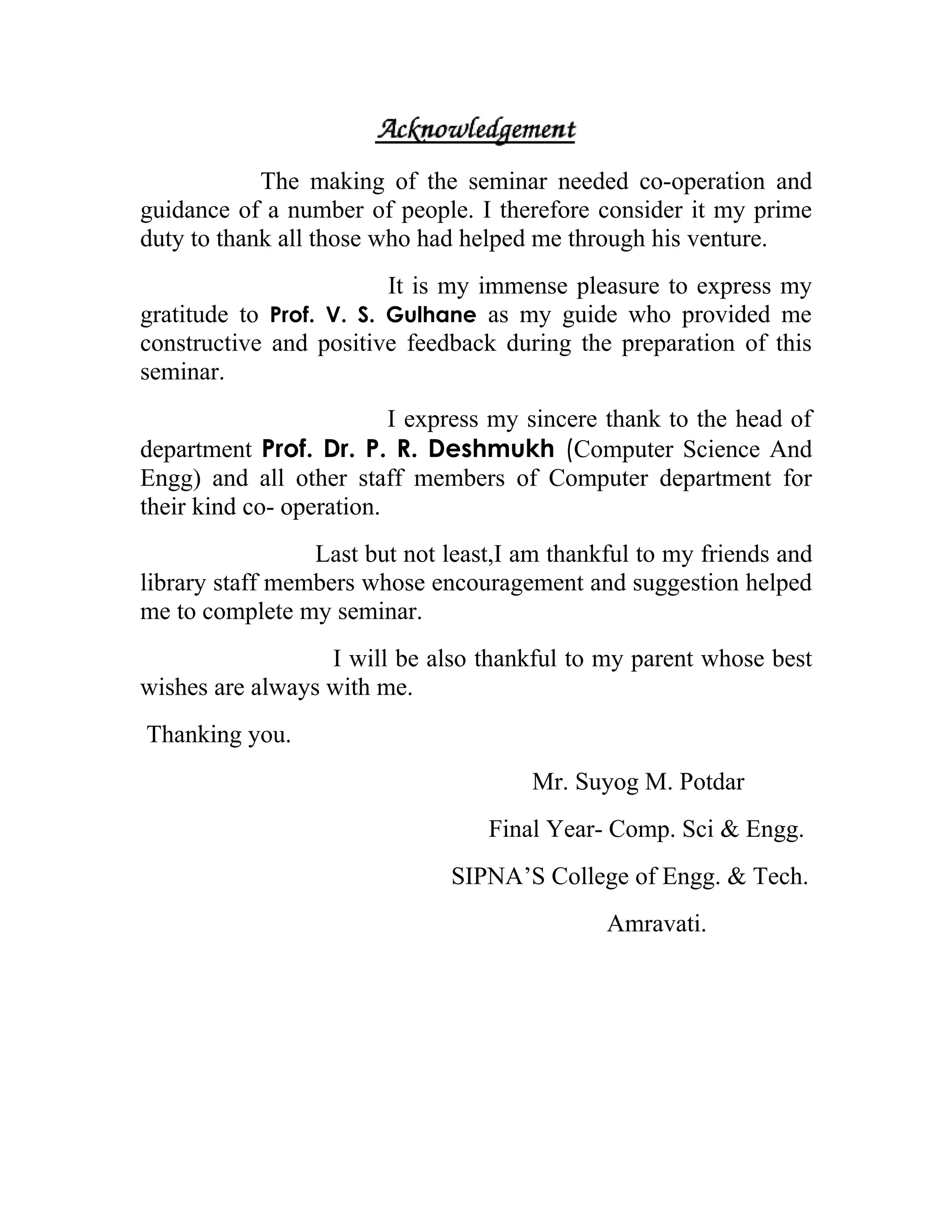 The making of the seminar needed co-operation and
guidance of a number of people. I therefore consider it my prime
duty to thank all those who had helped me through his venture.
                         It is my immense pleasure to express my
gratitude to Prof. V. S. Gulhane as my guide who provided me
constructive and positive feedback during the preparation of this
seminar.
                          I express my sincere thank to the head of
department Prof. Dr. P. R. Deshmukh (Computer Science And
Engg) and all other staff members of Computer department for
their kind co- operation.
                 Last but not least,I am thankful to my friends and
library staff members whose encouragement and suggestion helped
me to complete my seminar.
                  I will be also thankful to my parent whose best
wishes are always with me.
Thanking you.
                                       Mr. Suyog M. Potdar
                                  Final Year- Comp. Sci & Engg.
                               SIPNA’S College of Engg. & Tech.
                                              Amravati.
 