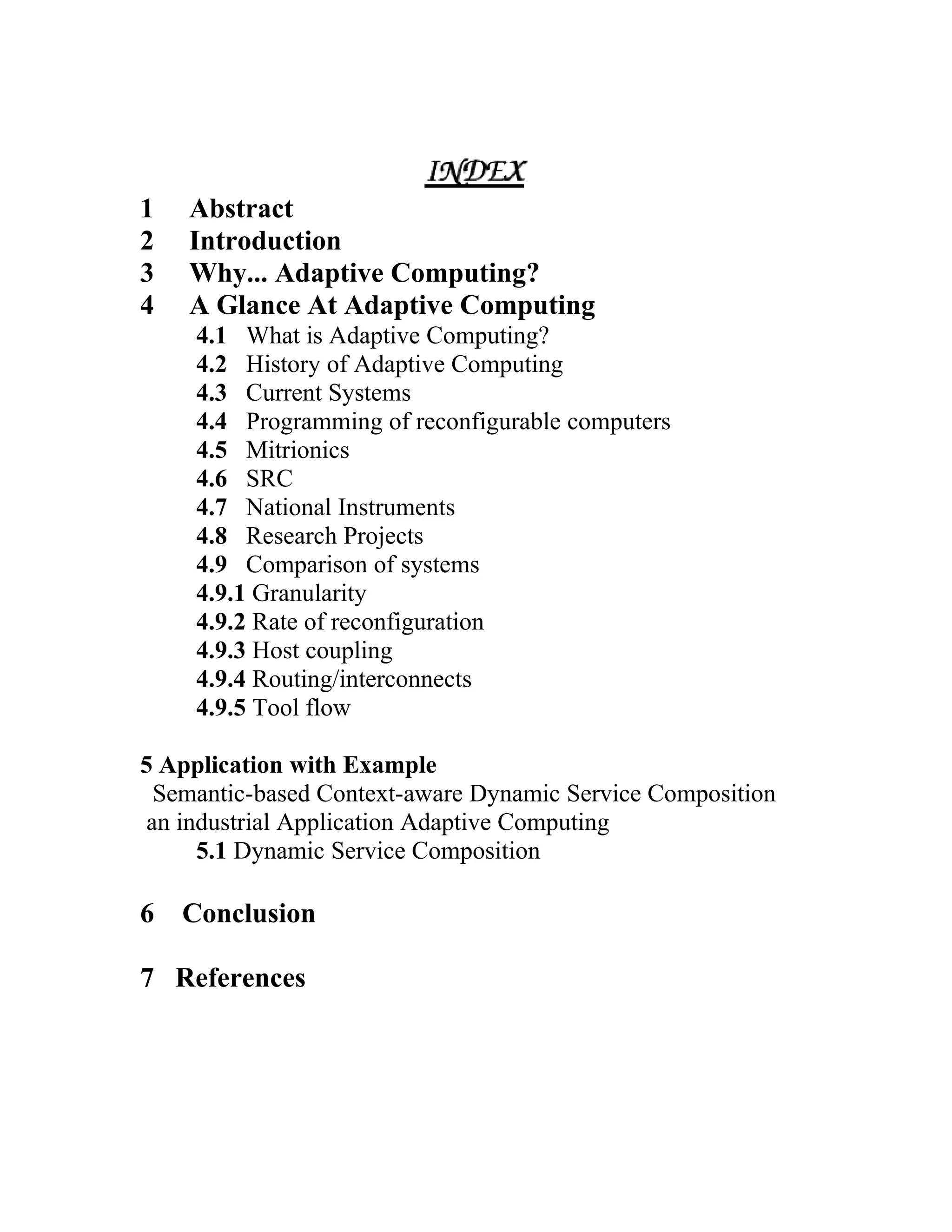 1   Abstract
2   Introduction
3   Why... Adaptive Computing?
4   A Glance At Adaptive Computing
     4.1 What is Adaptive Computing?
     4.2 History of Adaptive Computing
     4.3 Current Systems
     4.4 Programming of reconfigurable computers
     4.5 Mitrionics
     4.6 SRC
     4.7 National Instruments
     4.8 Research Projects
     4.9 Comparison of systems
     4.9.1 Granularity
     4.9.2 Rate of reconfiguration
     4.9.3 Host coupling
     4.9.4 Routing/interconnects
     4.9.5 Tool flow

5 Application with Example
  Semantic-based Context-aware Dynamic Service Composition
 an industrial Application Adaptive Computing
      5.1 Dynamic Service Composition

6   Conclusion

7 References
 