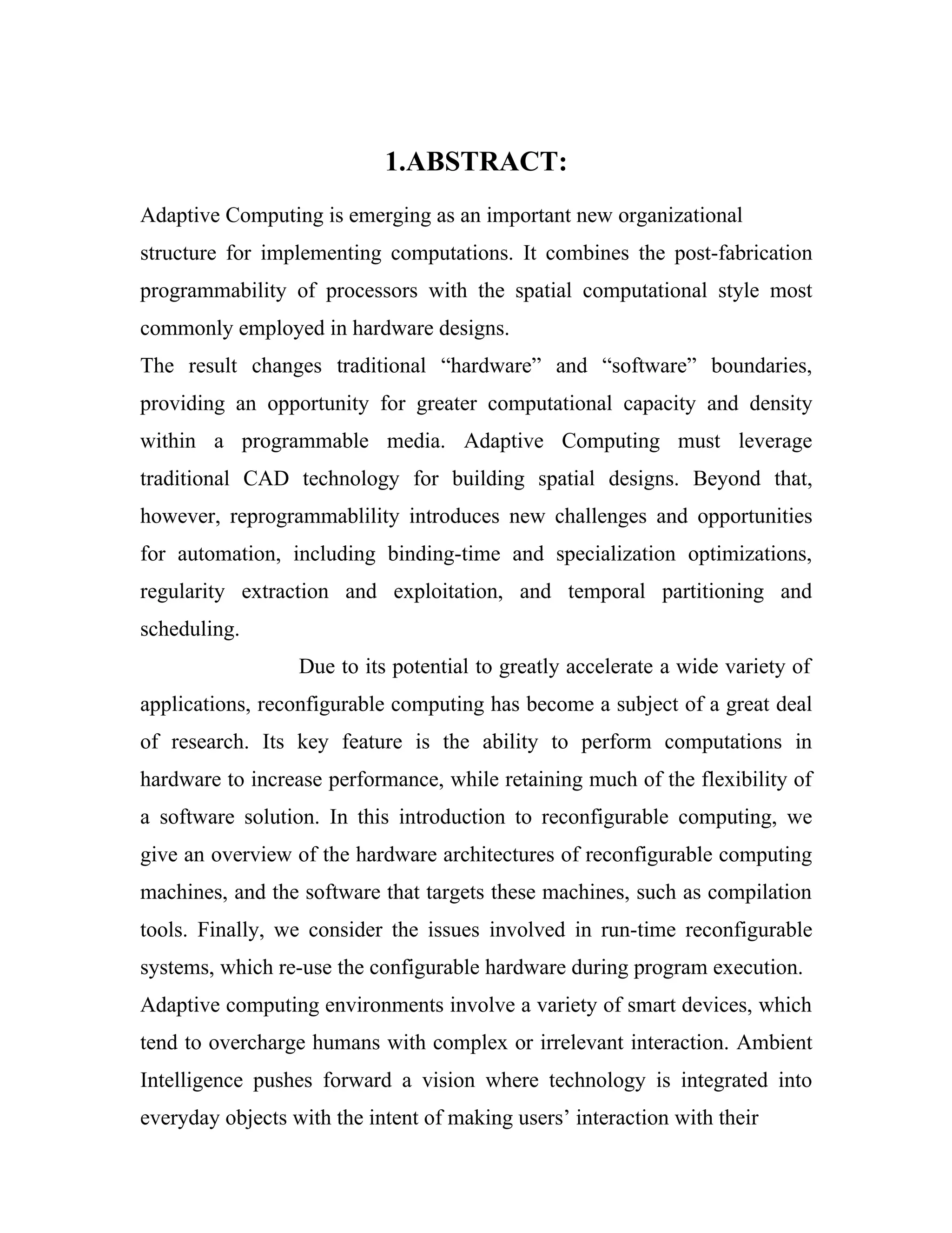 1.ABSTRACT:
Adaptive Computing is emerging as an important new organizational
structure for implementing computations. It combines the post-fabrication
programmability of processors with the spatial computational style most
commonly employed in hardware designs.
The result changes traditional “hardware” and “software” boundaries,
providing an opportunity for greater computational capacity and density
within a programmable media. Adaptive Computing must leverage
traditional CAD technology for building spatial designs. Beyond that,
however, reprogrammablility introduces new challenges and opportunities
for automation, including binding-time and specialization optimizations,
regularity extraction and exploitation, and temporal partitioning and
scheduling.
                  Due to its potential to greatly accelerate a wide variety of
applications, reconfigurable computing has become a subject of a great deal
of research. Its key feature is the ability to perform computations in
hardware to increase performance, while retaining much of the flexibility of
a software solution. In this introduction to reconfigurable computing, we
give an overview of the hardware architectures of reconfigurable computing
machines, and the software that targets these machines, such as compilation
tools. Finally, we consider the issues involved in run-time reconfigurable
systems, which re-use the configurable hardware during program execution.
Adaptive computing environments involve a variety of smart devices, which
tend to overcharge humans with complex or irrelevant interaction. Ambient
Intelligence pushes forward a vision where technology is integrated into
everyday objects with the intent of making users’ interaction with their
 