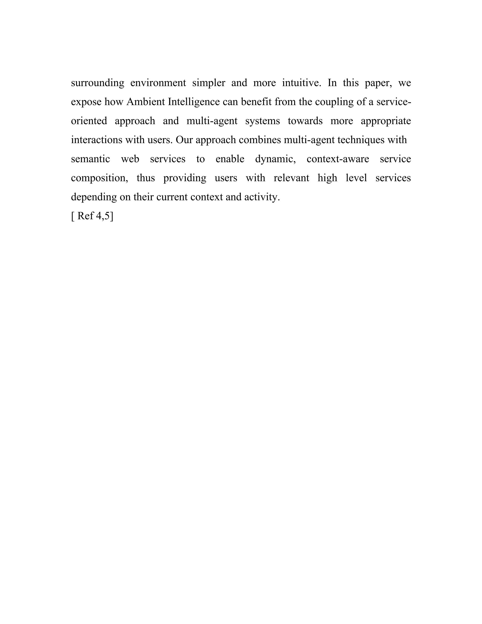 surrounding environment simpler and more intuitive. In this paper, we
expose how Ambient Intelligence can benefit from the coupling of a service-
oriented approach and multi-agent systems towards more appropriate
interactions with users. Our approach combines multi-agent techniques with
semantic web services to enable dynamic, context-aware service
composition, thus providing users with relevant high level services
depending on their current context and activity.
[ Ref 4,5]
 
