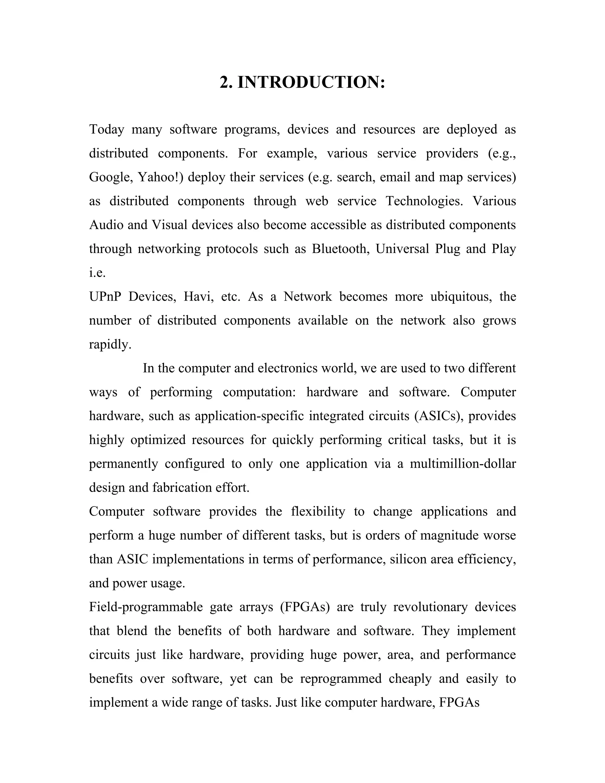 2. INTRODUCTION:

Today many software programs, devices and resources are deployed as
distributed components. For example, various service providers (e.g.,
Google, Yahoo!) deploy their services (e.g. search, email and map services)
as distributed components through web service Technologies. Various
Audio and Visual devices also become accessible as distributed components
through networking protocols such as Bluetooth, Universal Plug and Play
i.e.
UPnP Devices, Havi, etc. As a Network becomes more ubiquitous, the
number of distributed components available on the network also grows
rapidly.
           In the computer and electronics world, we are used to two different
ways of performing computation: hardware and software. Computer
hardware, such as application-specific integrated circuits (ASICs), provides
highly optimized resources for quickly performing critical tasks, but it is
permanently configured to only one application via a multimillion-dollar
design and fabrication effort.
Computer software provides the flexibility to change applications and
perform a huge number of different tasks, but is orders of magnitude worse
than ASIC implementations in terms of performance, silicon area efficiency,
and power usage.
Field-programmable gate arrays (FPGAs) are truly revolutionary devices
that blend the benefits of both hardware and software. They implement
circuits just like hardware, providing huge power, area, and performance
benefits over software, yet can be reprogrammed cheaply and easily to
implement a wide range of tasks. Just like computer hardware, FPGAs
 