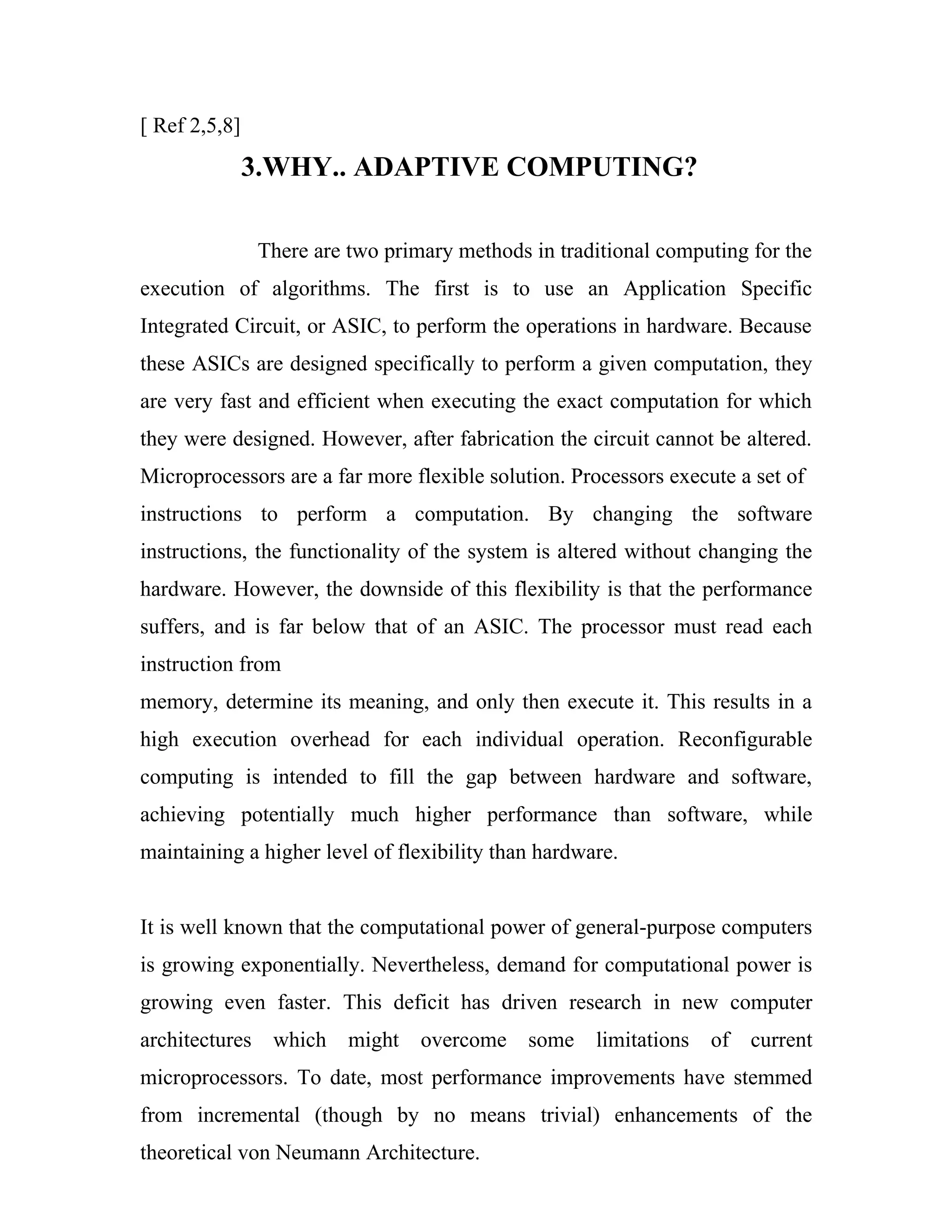 [ Ref 2,5,8]
               3.WHY.. ADAPTIVE COMPUTING?

               There are two primary methods in traditional computing for the
execution of algorithms. The first is to use an Application Specific
Integrated Circuit, or ASIC, to perform the operations in hardware. Because
these ASICs are designed specifically to perform a given computation, they
are very fast and efficient when executing the exact computation for which
they were designed. However, after fabrication the circuit cannot be altered.
Microprocessors are a far more flexible solution. Processors execute a set of
instructions to perform a computation. By changing the software
instructions, the functionality of the system is altered without changing the
hardware. However, the downside of this flexibility is that the performance
suffers, and is far below that of an ASIC. The processor must read each
instruction from
memory, determine its meaning, and only then execute it. This results in a
high execution overhead for each individual operation. Reconfigurable
computing is intended to fill the gap between hardware and software,
achieving potentially much higher performance than software, while
maintaining a higher level of flexibility than hardware.


It is well known that the computational power of general-purpose computers
is growing exponentially. Nevertheless, demand for computational power is
growing even faster. This deficit has driven research in new computer
architectures which      might   overcome some       limitations of current
microprocessors. To date, most performance improvements have stemmed
from incremental (though by no means trivial) enhancements of the
theoretical von Neumann Architecture.
 