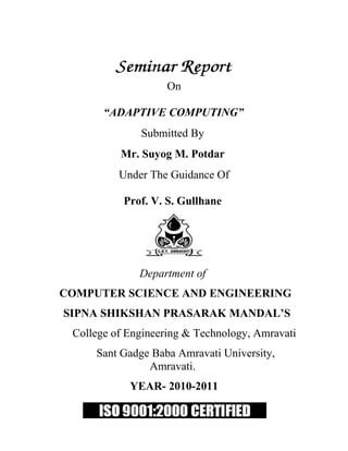 On

       “ADAPTIVE COMPUTING”
              Submitted By
          Mr. Suyog M. Potdar
          Under The Guidance Of

           Prof. V. S. Gullhane




              Department of
COMPUTER SCIENCE AND ENGINEERING
SIPNA SHIKSHAN PRASARAK MANDAL’S
 College of Engineering & Technology, Amravati
     Sant Gadge Baba Amravati University,
               Amravati.
            YEAR- 2010-2011
 