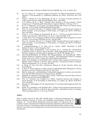 International Journal of Wireless & Mobile Networks (IJWMN) Vol. 5, No. 5, October 2013
[2]

[3]
[4]
[5]
[6]

[7]
[8]
[9]

[10]
[11]

[12]

[13]

[14]
[15]
[16]
[17]
[18]

[19]
[20]

Ee, C.T., Bajcsy, R., “Congestion Control and Fairness for Many-to-One Routing in Sensor
Networks,” in the proceedings of ACMSenSys, Baltimore, pp. 148161. ACM Press, New York
(2004).
Wang, C., Sohraby, K., Li, B., Daneshmand, M., Hu, Y.: “A survery of transport protocols for
wireless sensor networks”, IEEE Network Magazine 20(3), 3440 (2006).
D. B. Johnson and D. A. Maltz, “Dynamic Source Routing in Ad hoc Networks,” Mobile
Computing, ed. T. Imielinski and H. Korth, Kluwer Academic Publishers, 1996, pp. 153-181.
W. Ye, J. Heidemann, and D. Estrin, “An Energy-Efficient Mac Protocol for Wireless Sensor
Networks,” in Proceedings of IEEE INFOCOM’02, June 2002.
Wan, C.Y., Eisenman, S.B. and A. T. Campbel, “CODA: Congestion Detection and Avoidance in
Sensor Networks,” in the proceedings of ACM SenSys, Los Angeles, pp. 266279. ACM Press,
New York (2003).
Wamg. C., Li, B., Sohraby, K., Daneshmand, M., Hu, Y., “A Survey of transport protocols for
wireless sensor networks”, IEEE Network, vol. 20, no. 3, May-June 2006, 34-40.
S. Chen and N. Yan, “Congestion avoidance based on lightweight buffer management in sensor
networks,” in Proceedings of ICPADS, pp. 934 – 946,Sep. 2006.
Wan, C.Y., Eisenman, S.B. and A. T. Campbel “CODA: Congestion Detection and Avoidance in
Sensor Networks,” in the proceedings of ACM SenSys, Los Angeles, pp. 266279. ACM Press,
New York (2003).
Y. Sankarasubramaniam, O. B. Akan, and I.F. Akyidiz, “ESRT: Proceedings of ACM
Mobihoc’03, June 1-3, 2003, Annapolis, USA.
Chonggang Wang, KazemSohraby, Victor Lawrence, Bo Li, Yueming Hu, “Priority-based
Congestion Control in Wireless Sensor Networks”, IEEE International Conference on Sensor
Networks, Ubiquitous, and Trustworthy Computing, Vol 1 (SUTC’06), 2006,pp. 22-31.
Saeed RasouliHeikalabad, Ali Ghaffari, Mir AbolgasemHadian, and HosseinRasouli, “DPCC:
Dynamic Predictive Congestion Control in Wireless,” IJCSI International Journal of Computer
Science Issues, Vol. 8, Issue 1, January 2011, ISSN (Online):1694-0814.R.
Kamal , K.S., Harbhajan, S and, R.B Patel 2010, “A Hop by Hop Congestion Control Protocol to
Mitigate Traffic Contention in Wireless Sensor Networks”, International Journal of Computer
Theory and Engineering, vol. 3, No. 6,pp. 1793-8201.
R. Zheng, J.C. Hou, and L.Sha. Asynchronous Wakeup for Ad Hoc Networks: Theory and
ProtocolDesign.
S. Chen, N. Yang Congestion Avoidance based on Light-Weight Buffer Management in Sensor
Networks, University of Florida, Gainesville, FL 32611,USA.
Hull, B., Jamieson, K., and Balakrishnan, H, Bandwidth management in wireless sensor networks,
Tech. Rep. 909, MIT Laboratory for Computer Science, July2003.
Rangwala, R. Gummadi, R. Govindan, and K. Psounis, “Interference-Aware Fair Rate Control in
Wireless Sensor Networks, SIGCOMM2006.”
Wan, C.Y., Eisenman, S.B., Campbel, A.T.: CODA: Congestion Detection and Avoidance in
Sensor Networks. In: the proceedings of ACM SenSys, Los Angeles, pp. 266279. ACM Press,
New York (2003).
Bertsekas, D. and Gallagher, R. 1991. Data Networks, 2nd ed. Prentice Hall, Englewood Cliffs, NJ,
USA,1991.
Kamal , K.S., Harbhajan, S and, R.B Patel 2010, “A Hop by Hop Congestion Control Protocol to
Mitigate Traffic Contention in Wireless Sensor Networks”, International Journal of Computer
Theory and Engineering, vol. 3, No. 6, pp.1793-8201.

Authors
James D. Gadze received his BSc, MS and PhD degrees in Electrical Engineering from
Kwame Nkrumah University of Science and Technology, Kumasi-Ghana, University of
Tuskegee, Al, US and Florida International University, Miami, US respectively. He is
currently a lecturer in the Electrical & Electronic Engineering department at Kwame Nkrumah
University of Science & Technology in Ghana. His research interest includes, wireless sensor
networks, smart grid security and application of wireless data networks in monitoring and control of critical
infrastructures.

143

 