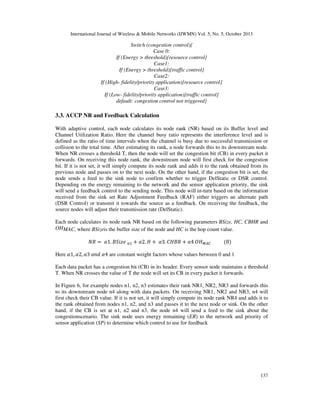 International Journal of Wireless & Mobile Networks (IJWMN) Vol. 5, No. 5, October 2013

Switch (congestion control){
Case 0:
If (Energy > threshold){resource control}
Case1:
If (Energy > threshold){traffic control}
Case2:
If (High- fidelity/priority application){resource control}
Case3:
If (Low- fidelity/priority application){traffic control}
default: congestion control not triggered}

3.3. ACCP NR and Feedback Calculation
With adaptive control, each node calculates its node rank (NR) based on its Buffer level and
Channel Utilization Ratio. Here the channel busy ratio represents the interference level and is
defined as the ratio of time intervals when the channel is busy due to successful transmission or
collision to the total time. After estimating its rank, a node forwards this to its downstream node.
When NR crosses a threshold T, then the node will set the congestion bit (CB) in every packet it
forwards. On receiving this node rank, the downstream node will first check for the congestion
bit. If it is not set, it will simply compute its node rank and adds it to the rank obtained from its
previous node and passes on to the next node. On the other hand, if the congestion bit is set, the
node sends a feed to the sink node to confirm whether to trigger DelStatic or DSR control.
Depending on the energy remaining to the network and the sensor application priority, the sink
will send a feedback control to the sending node. This node will in-turn based on the information
received from the sink set Rate Adjustment Feedback (RAF) either triggers an alternate path
(DSR Control) or transmit it towards the source as a feedback. On receiving the feedback, the
source nodes will adjust their transmission rate (DelStatic).
Each node calculates its node rank NR based on the following parameters BSize, HC, CBHR and
OHMAC, where BSizeis the buffer size of the node and HC is the hop count value.
ܴܰ ൌ ߙ1. ‫ ݁ݖ݅ܵܤ‬௡ଵ ൅ ߙ2. ‫ ܪ‬൅ ߙ3. ‫ ܴܤܪܥ‬൅ ߙ4 ܱ‫ܪ‬ெ஺஼

ሺ8ሻ

Here ߙ1, ߙ2, ߙ3 ܽ݊݀ ߙ4 are constant weight factors whose values between 0 and 1
Each data packet has a congestion bit (CB) in its header. Every sensor node maintains a threshold
T. When NR crosses the value of T the node will set its CB in every packet it forwards.
In Figure 6, for example nodes n1, n2, n3 estimates their rank NR1, NR2, NR3 and forwards this
to its downstream node n4 along with data packets. On receiving NR1, NR2 and NR3, n4 will
first check their CB value. If it is not set, it will simply compute its node rank NR4 and adds it to
the rank obtained from nodes n1, n2, and n3 and passes it to the next node or sink. On the other
hand, if the CB is set at n1, n2 and n3, the node n4 will send a feed to the sink about the
congestionscenario. The sink node uses energy remaining (ER) to the network and priority of
sensor application (SP) to determine which control to use for feedback

137

 