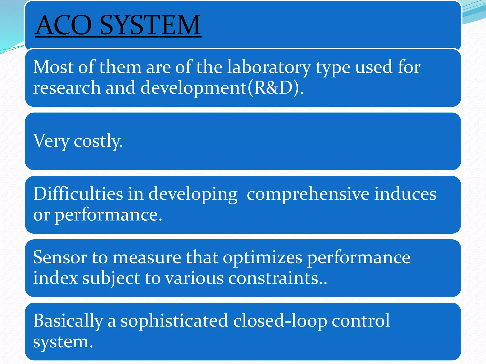 ACO SYSTEM
Most of them are of the laboratory type used for
research and development(R&D).
Very costly.
Difficulties in developing comprehensive induces
or performance.
Sensor to measure that optimizes performance
index subject to various constraints..
Basically a sophisticated closed-loop control
system.
 