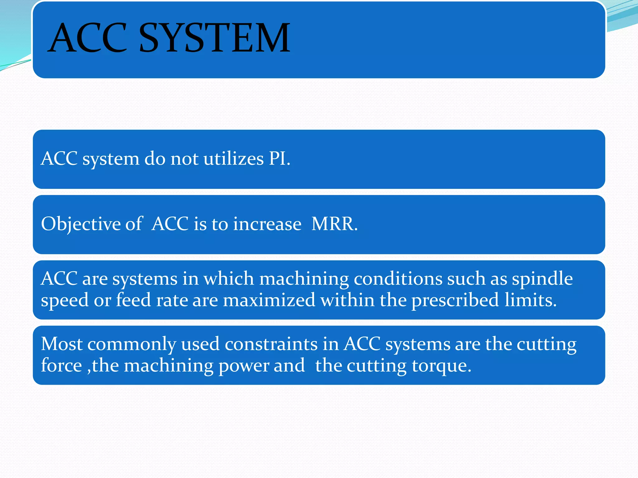 ACC SYSTEM
ACC system do not utilizes PI.
Objective of ACC is to increase MRR.
ACC are systems in which machining conditions such as spindle
speed or feed rate are maximized within the prescribed limits.
Most commonly used constraints in ACC systems are the cutting
force ,the machining power and the cutting torque.
 