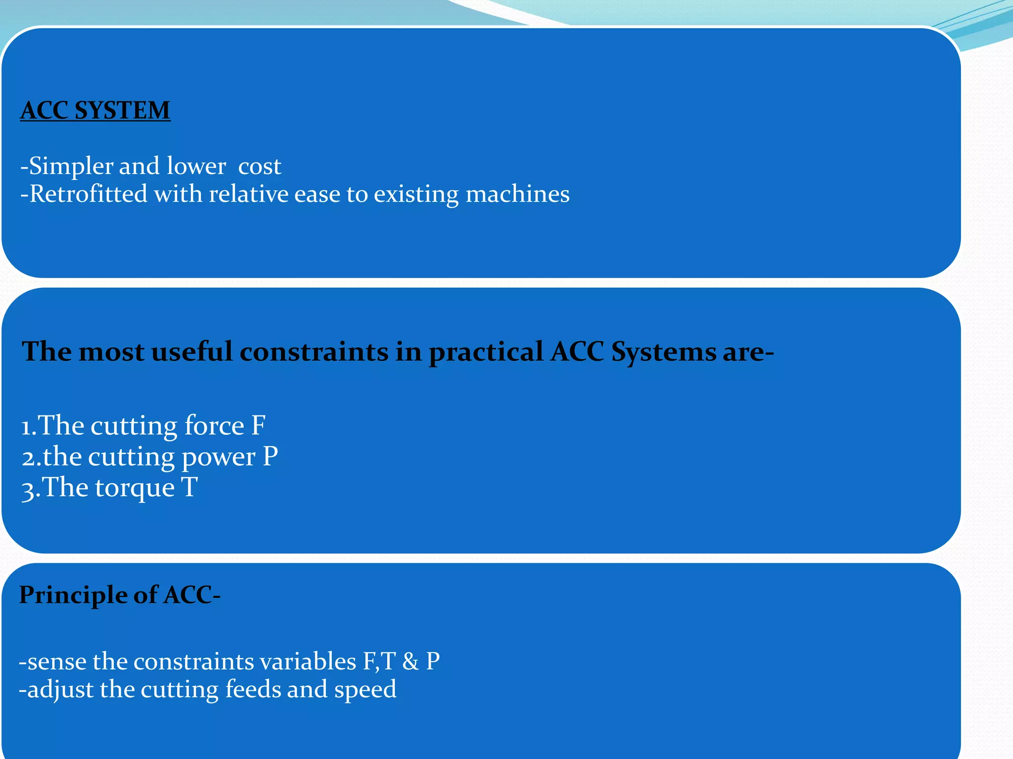 ACC SYSTEM
-Simpler and lower cost
-Retrofitted with relative ease to existing machines
The most useful constraints in practical ACC Systems are-
1.The cutting force F
2.the cutting power P
3.The torque T
Principle of ACC-
-sense the constraints variables F,T & P
-adjust the cutting feeds and speed
 