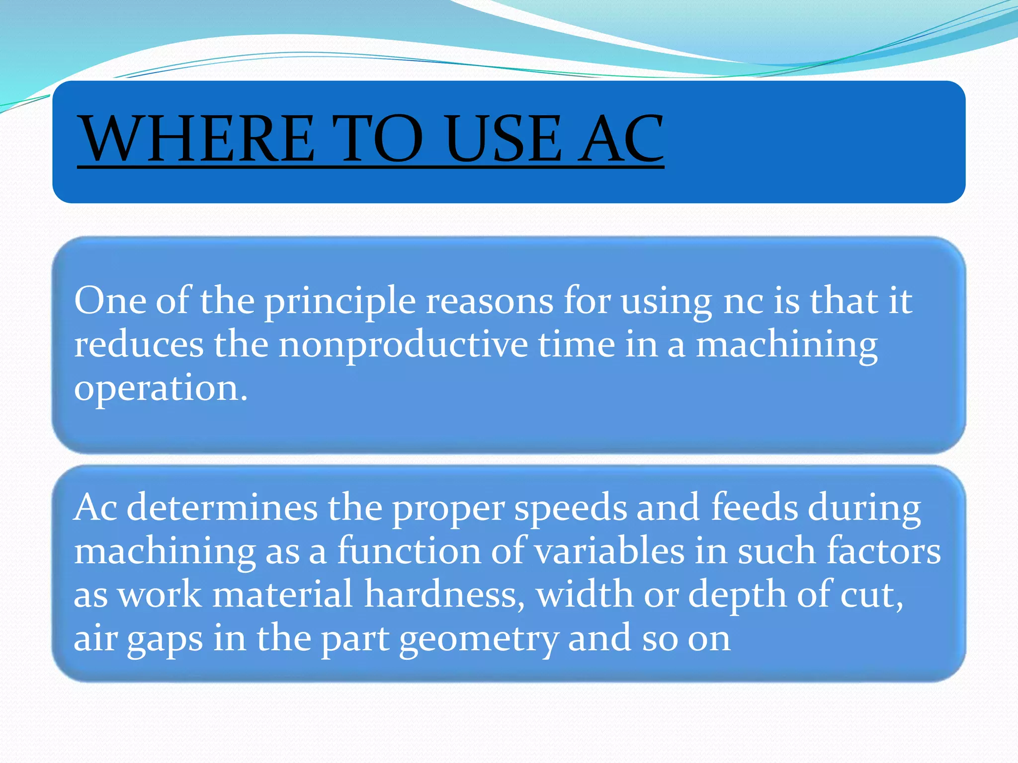 WHERE TO USE AC
One of the principle reasons for using nc is that it
reduces the nonproductive time in a machining
operation.
Ac determines the proper speeds and feeds during
machining as a function of variables in such factors
as work material hardness, width or depth of cut,
air gaps in the part geometry and so on
 