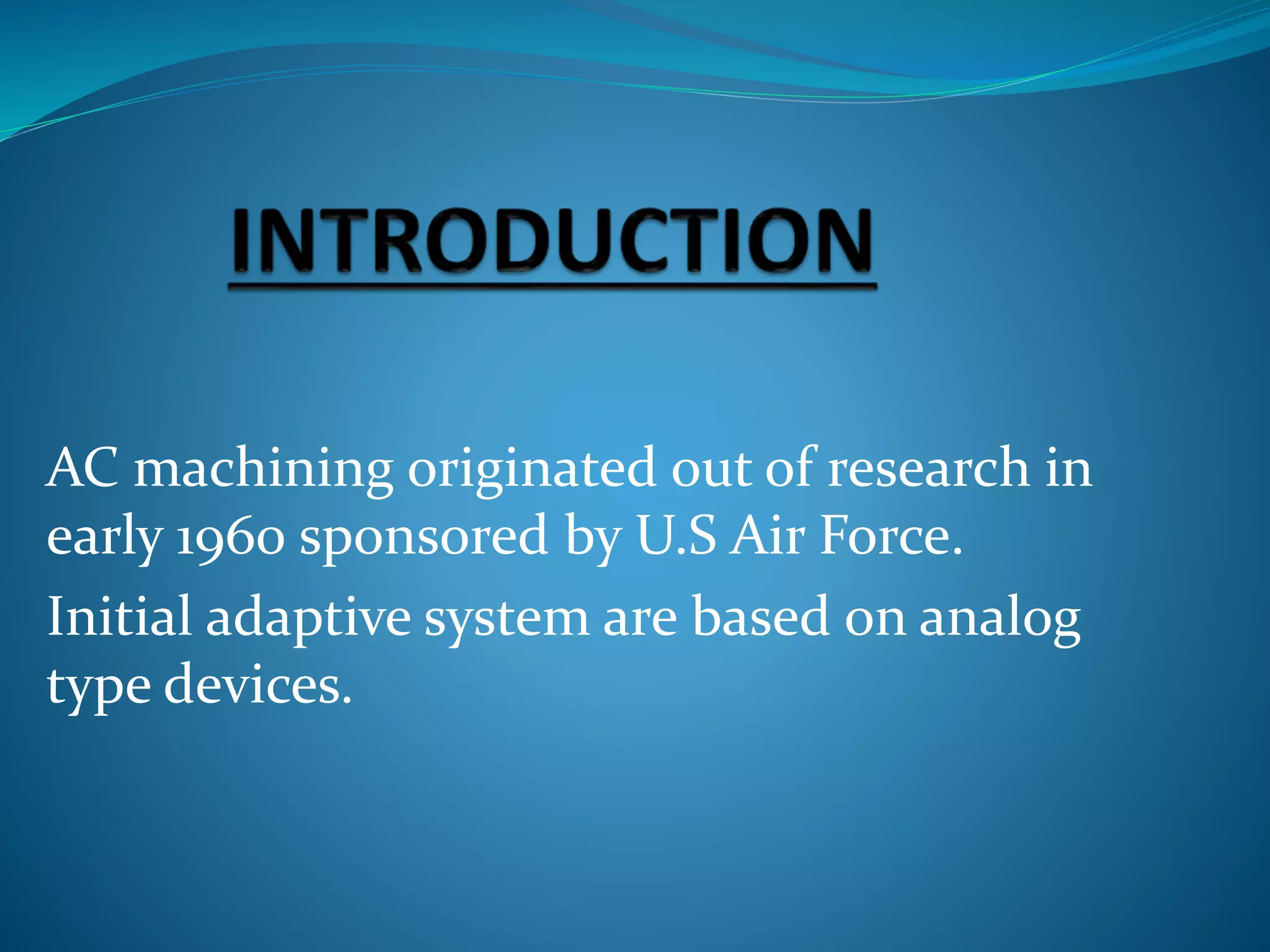 AC machining originated out of research in
early 1960 sponsored by U.S Air Force.
Initial adaptive system are based on analog
type devices.
 