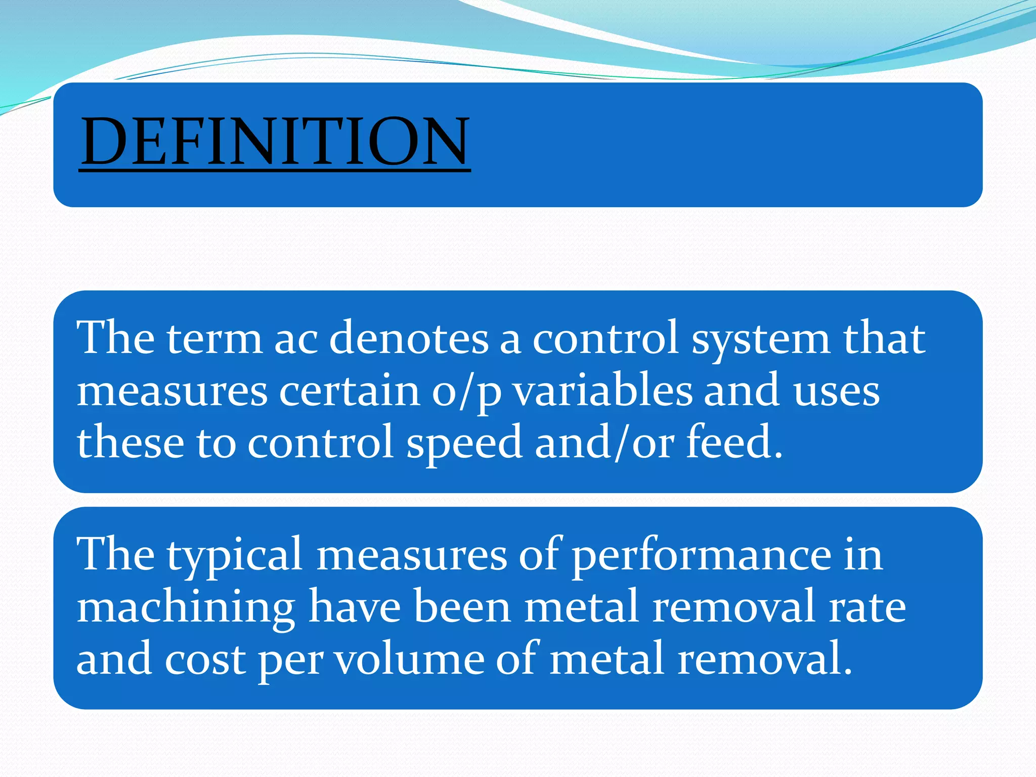DEFINITION
The term ac denotes a control system that
measures certain o/p variables and uses
these to control speed and/or feed.
The typical measures of performance in
machining have been metal removal rate
and cost per volume of metal removal.
 