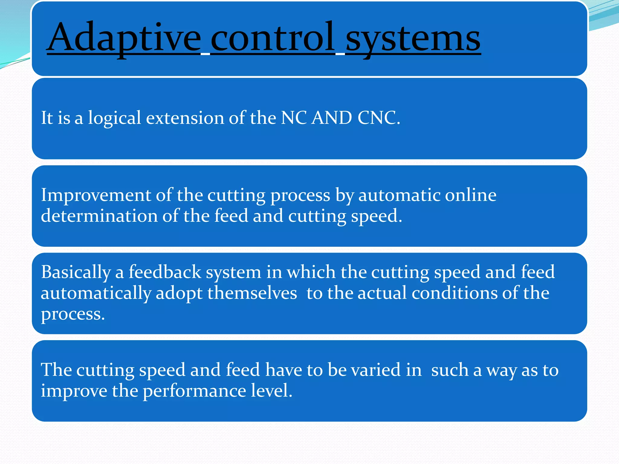 Adaptive control systems
It is a logical extension of the NC AND CNC.
Improvement of the cutting process by automatic online
determination of the feed and cutting speed.
Basically a feedback system in which the cutting speed and feed
automatically adopt themselves to the actual conditions of the
process.
The cutting speed and feed have to be varied in such a way as to
improve the performance level.
 