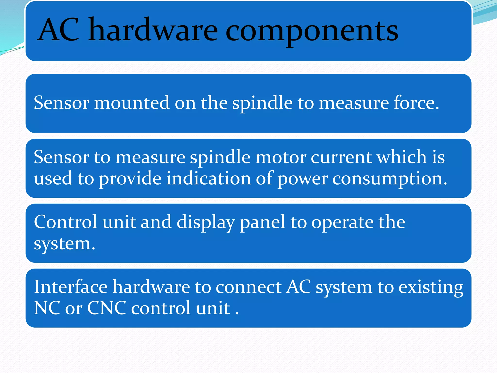 AC hardware components
Sensor mounted on the spindle to measure force.
Sensor to measure spindle motor current which is
used to provide indication of power consumption.
Control unit and display panel to operate the
system.
Interface hardware to connect AC system to existing
NC or CNC control unit .
 