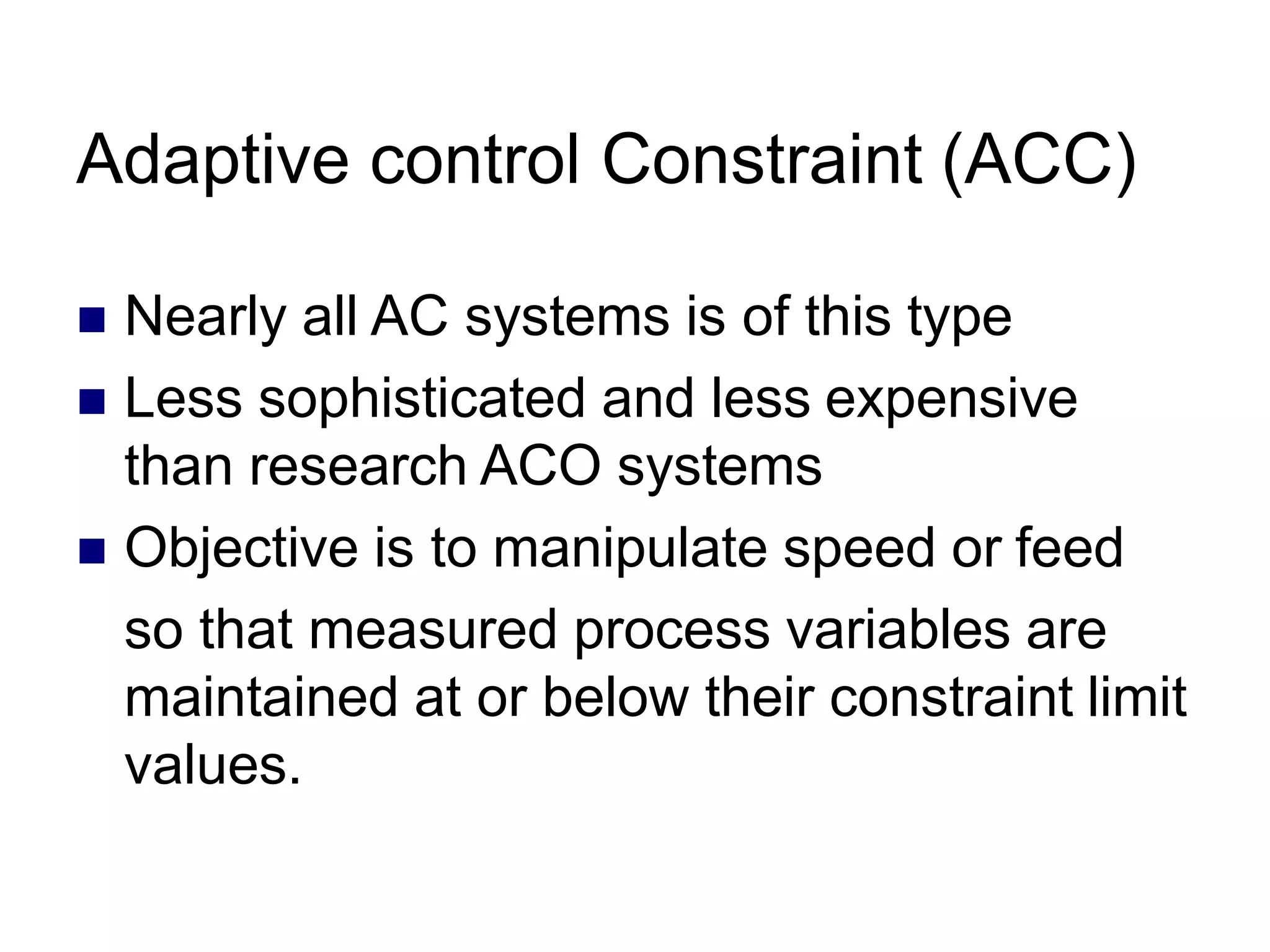 Adaptive control Constraint (ACC)
 Nearly all AC systems is of this type
 Less sophisticated and less expensive
than research ACO systems
 Objective is to manipulate speed or feed
so that measured process variables are
maintained at or below their constraint limit
values.
 