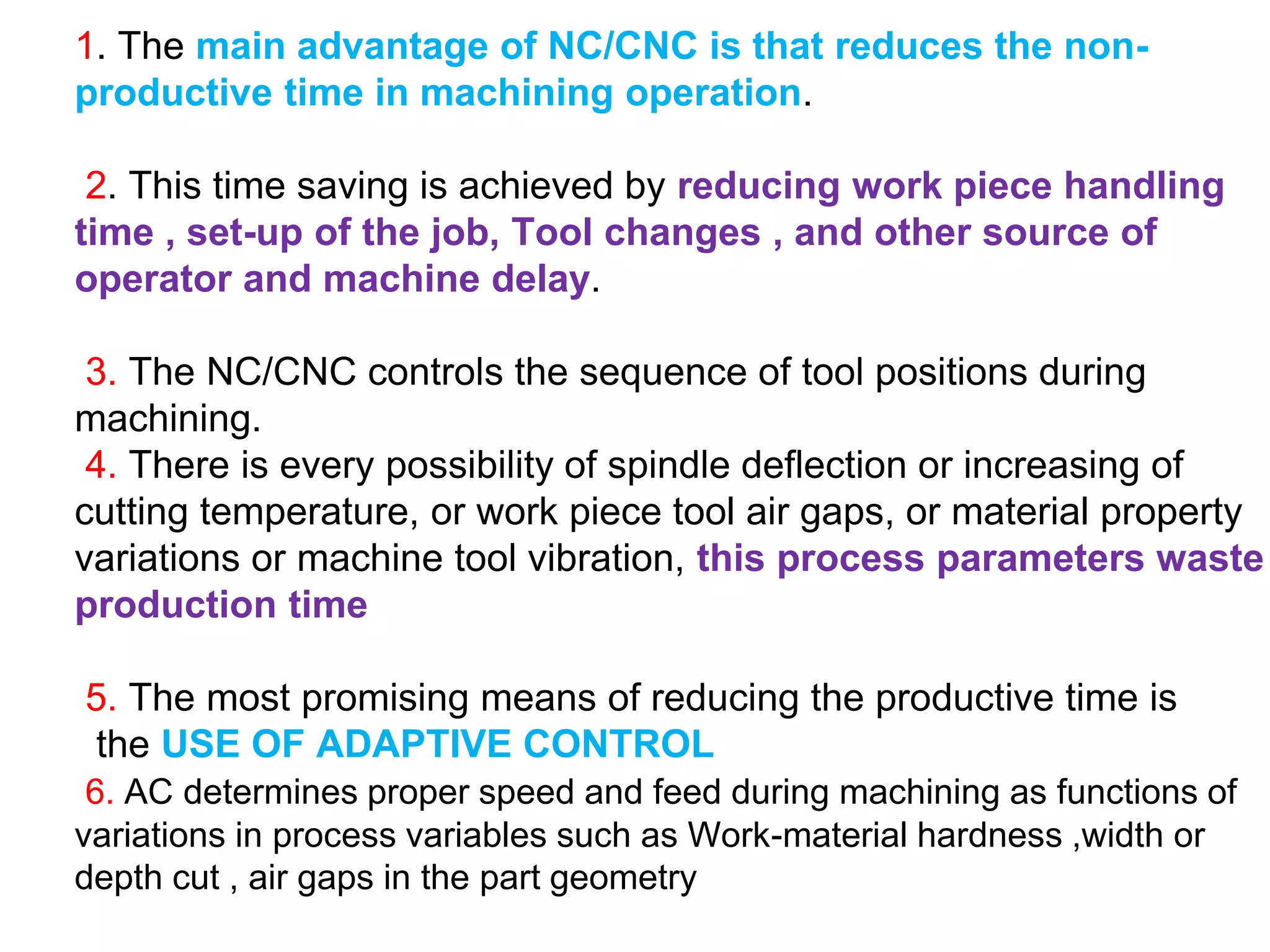 1. The main advantage of NC/CNC is that reduces the non-
productive time in machining operation.
2. This time saving is achieved by reducing work piece handling
time , set-up of the job, Tool changes , and other source of
operator and machine delay.
3. The NC/CNC controls the sequence of tool positions during
machining.
4. There is every possibility of spindle deflection or increasing of
cutting temperature, or work piece tool air gaps, or material property
variations or machine tool vibration, this process parameters waste
production time
5. The most promising means of reducing the productive time is
the USE OF ADAPTIVE CONTROL
6. AC determines proper speed and feed during machining as functions of
variations in process variables such as Work-material hardness ,width or
depth cut , air gaps in the part geometry
 
