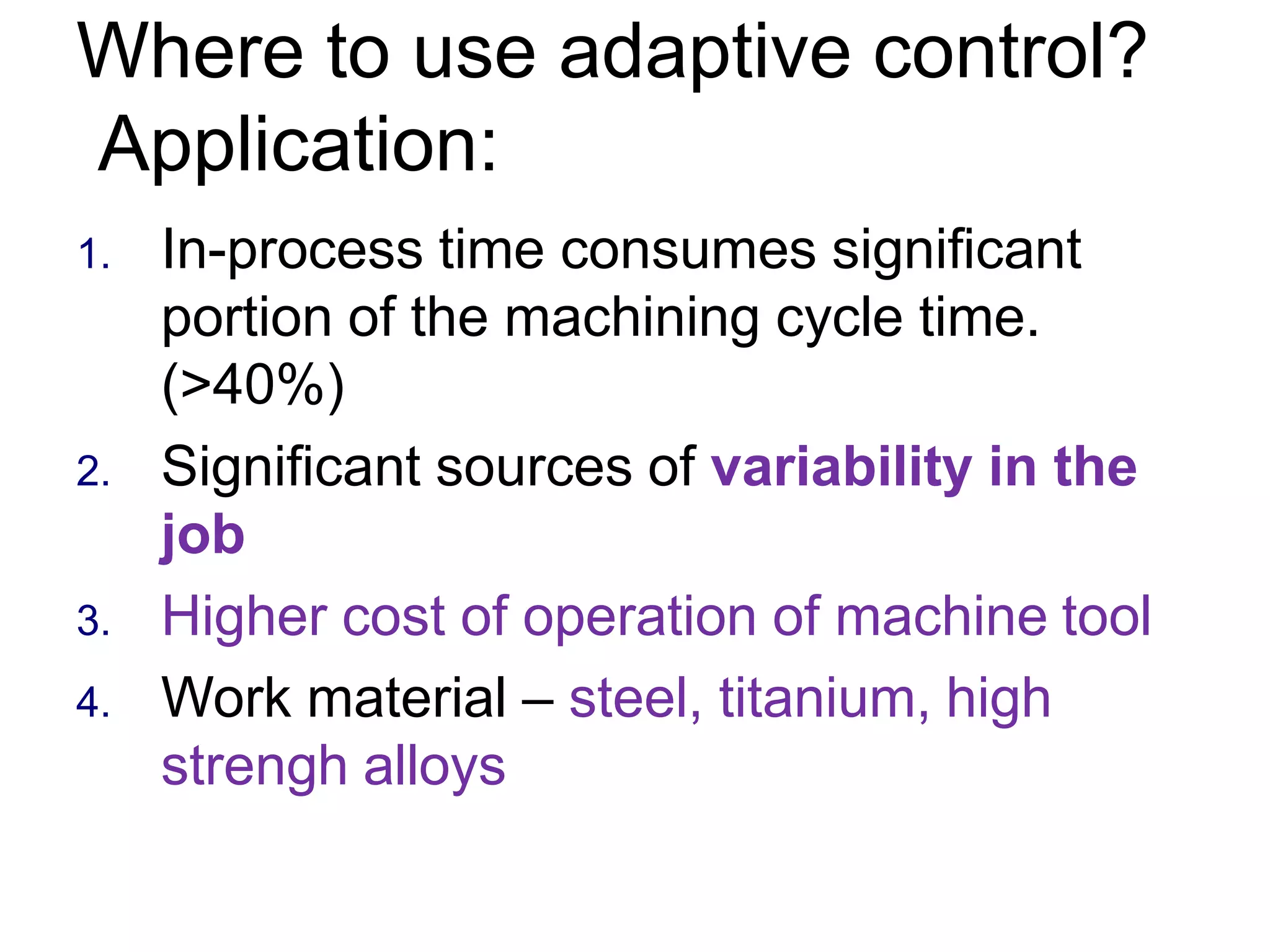Where to use adaptive control?
Application:
1. In-process time consumes significant
portion of the machining cycle time.
(>40%)
2. Significant sources of variability in the
job
3. Higher cost of operation of machine tool
4. Work material – steel, titanium, high
strengh alloys
 