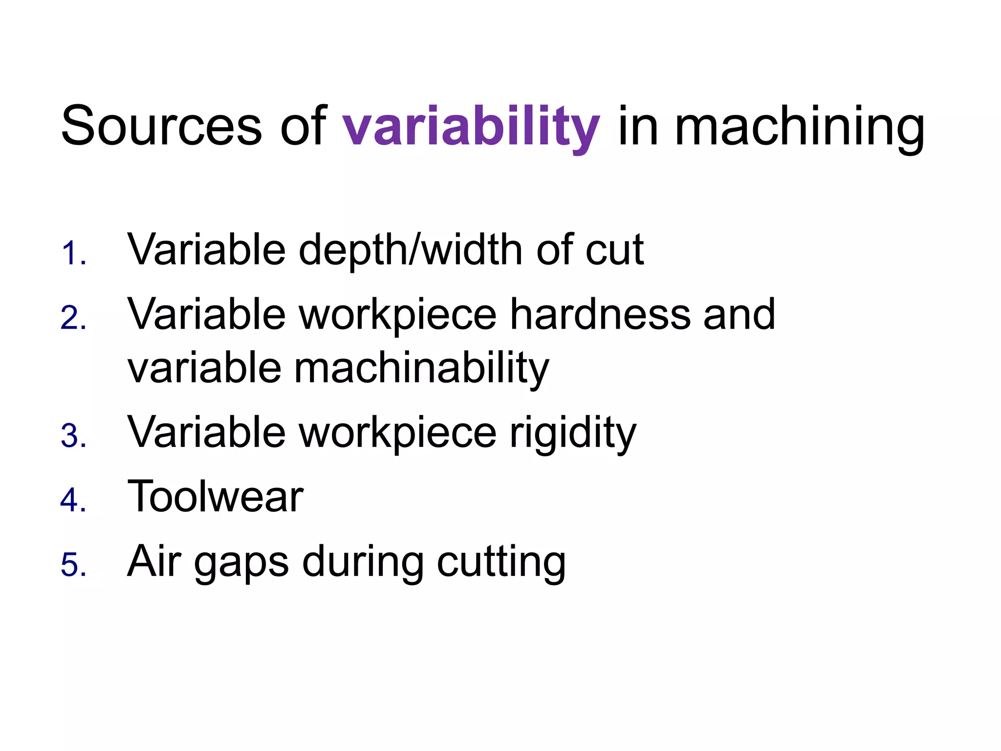 Sources of variability in machining
1. Variable depth/width of cut
2. Variable workpiece hardness and
variable machinability
3. Variable workpiece rigidity
4. Toolwear
5. Air gaps during cutting
 
