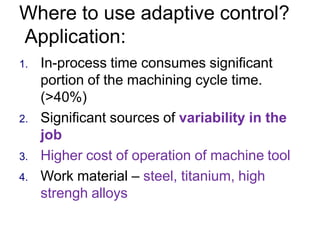 Where to use adaptive control?
Application:
1. In-process time consumes significant
portion of the machining cycle time.
(>40%)
2. Significant sources of variability in the
job
3. Higher cost of operation of machine tool
4. Work material – steel, titanium, high
strengh alloys
 