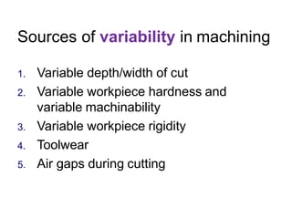 Sources of variability in machining
1. Variable depth/width of cut
2. Variable workpiece hardness and
variable machinability
3. Variable workpiece rigidity
4. Toolwear
5. Air gaps during cutting
 