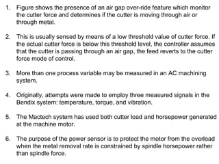 1. Figure shows the presence of an air gap over-ride feature which monitor
the cutter force and determines if the cutter is moving through air or
through metal.
2. This is usually sensed by means of a low threshold value of cutter force. If
the actual cutter force is below this threshold level, the controller assumes
that the cutter is passing through an air gap, the feed reverts to the cutter
force mode of control.
3. More than one process variable may be measured in an AC machining
system.
4. Originally, attempts were made to employ three measured signals in the
Bendix system: temperature, torque, and vibration.
5. The Mactech system has used both cutter load and horsepower generated
at the machine motor.
6. The purpose of the power sensor is to protect the motor from the overload
when the metal removal rate is constrained by spindle horsepower rather
than spindle force.
 