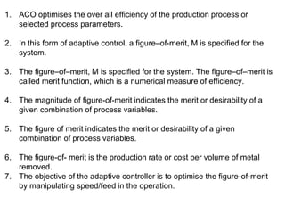 1. ACO optimises the over all efficiency of the production process or
selected process parameters.
2. In this form of adaptive control, a figure–of-merit, M is specified for the
system.
3. The figure–of–merit, M is specified for the system. The figure–of–merit is
called merit function, which is a numerical measure of efficiency.
4. The magnitude of figure-of-merit indicates the merit or desirability of a
given combination of process variables.
5. The figure of merit indicates the merit or desirability of a given
combination of process variables.
6. The figure-of- merit is the production rate or cost per volume of metal
removed.
7. The objective of the adaptive controller is to optimise the figure-of-merit
by manipulating speed/feed in the operation.
 