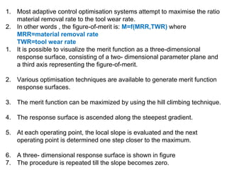 1. Most adaptive control optimisation systems attempt to maximise the ratio
material removal rate to the tool wear rate.
2. In other words , the figure-of-merit is: M=f(MRR,TWR) where
MRR=material removal rate
TWR=tool wear rate
1. It is possible to visualize the merit function as a three-dimensional
response surface, consisting of a two- dimensional parameter plane and
a third axis representing the figure-of-merit.
2. Various optimisation techniques are available to generate merit function
response surfaces.
3. The merit function can be maximized by using the hill climbing technique.
4. The response surface is ascended along the steepest gradient.
5. At each operating point, the local slope is evaluated and the next
operating point is determined one step closer to the maximum.
6. A three- dimensional response surface is shown in figure
7. The procedure is repeated till the slope becomes zero.
 