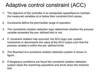 Adaptive control constraint (ACC)
1. The objective of the controller is to manipulate speed/feed to maintain
the measured variables at or below their constraint limit values.
2. Constraints define the permissible range of operation.
3. The constraints violation detection logic determines whether the process
variable exceeded the pre- defined limit or not.
4. If constraint violation has occurred, the ACU logic sub- system
increments or decrements the value of the ACU output such that the
process variable is within the pre- defined limits.
5. The flowchart of a constraint violation detection system is shown in
figure.
6. If dangerous conditions are found the constraint violation detection
system stops the machining operations and shuts down the machine
tool.
 
