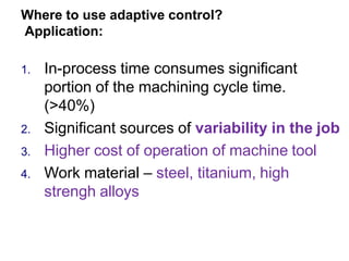 Where to use adaptive control?
Application:
1. In-process time consumes significant
portion of the machining cycle time.
(>40%)
2. Significant sources of variability in the job
3. Higher cost of operation of machine tool
4. Work material – steel, titanium, high
strengh alloys
 