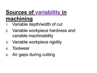 Sources of variability in
machining
1. Variable depth/width of cut
2. Variable workpiece hardness and
variable machinability
3. Variable workpiece rigidity
4. Toolwear
5. Air gaps during cutting
 
