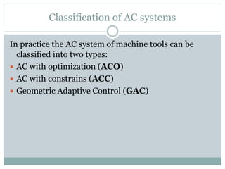 Classification of AC systems
In practice the AC system of machine tools can be
classified into two types:
 AC with optimization (ACO)
 AC with constrains (ACC)
 Geometric Adaptive Control (GAC)
 