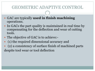 GEOMETRIC ADAPTIVE CONTROL
 GAC are typically used in finish machining
operations.
 In GACs the part quality is maintained in real time by
compensating for the deflection and wear of cutting
tools.
 The objective of GAC is to achieve:-
 (1) the required dimensional accuracy and
 (2) a consistency of surface finish of machined parts
despite tool wear or tool deflection
 