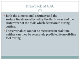Drawback of GAC
 Both the dimensional accuracy and the
surface finish are affected by the flank wear and the
crater wear of the tools which deteriorate during
cutting.
 These variables cannot be measured in real time;
neither can they be accurately predicted from off-line
tool testing.
 
