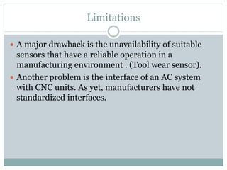 Limitations
 A major drawback is the unavailability of suitable
sensors that have a reliable operation in a
manufacturing environment . (Tool wear sensor).
 Another problem is the interface of an AC system
with CNC units. As yet, manufacturers have not
standardized interfaces.
 