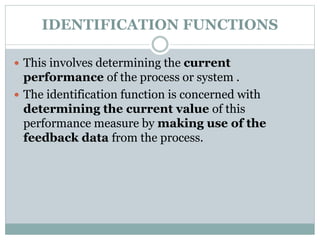 IDENTIFICATION FUNCTIONS
 This involves determining the current
performance of the process or system .
 The identification function is concerned with
determining the current value of this
performance measure by making use of the
feedback data from the process.
 