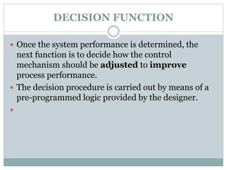 DECISION FUNCTION
 Once the system performance is determined, the
next function is to decide how the control
mechanism should be adjusted to improve
process performance.
 The decision procedure is carried out by means of a
pre-programmed logic provided by the designer.

 