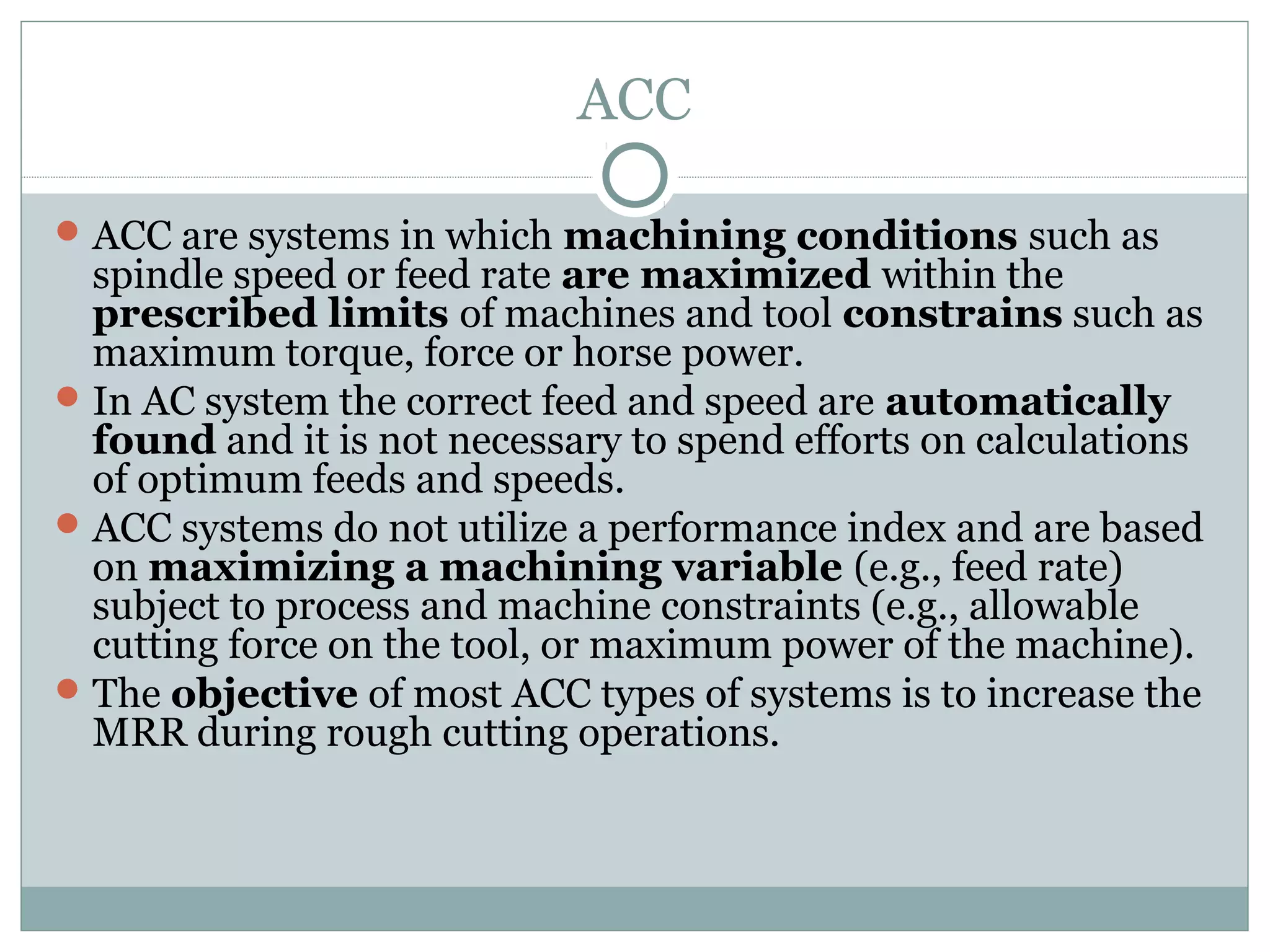 ACC
ACC are systems in which machining conditions such as
spindle speed or feed rate are maximized within the
prescribed limits of machines and tool constrains such as
maximum torque, force or horse power.
In AC system the correct feed and speed are automatically
found and it is not necessary to spend efforts on calculations
of optimum feeds and speeds.
ACC systems do not utilize a performance index and are based
on maximizing a machining variable (e.g., feed rate)
subject to process and machine constraints (e.g., allowable
cutting force on the tool, or maximum power of the machine).
The objective of most ACC types of systems is to increase the
MRR during rough cutting operations.
 