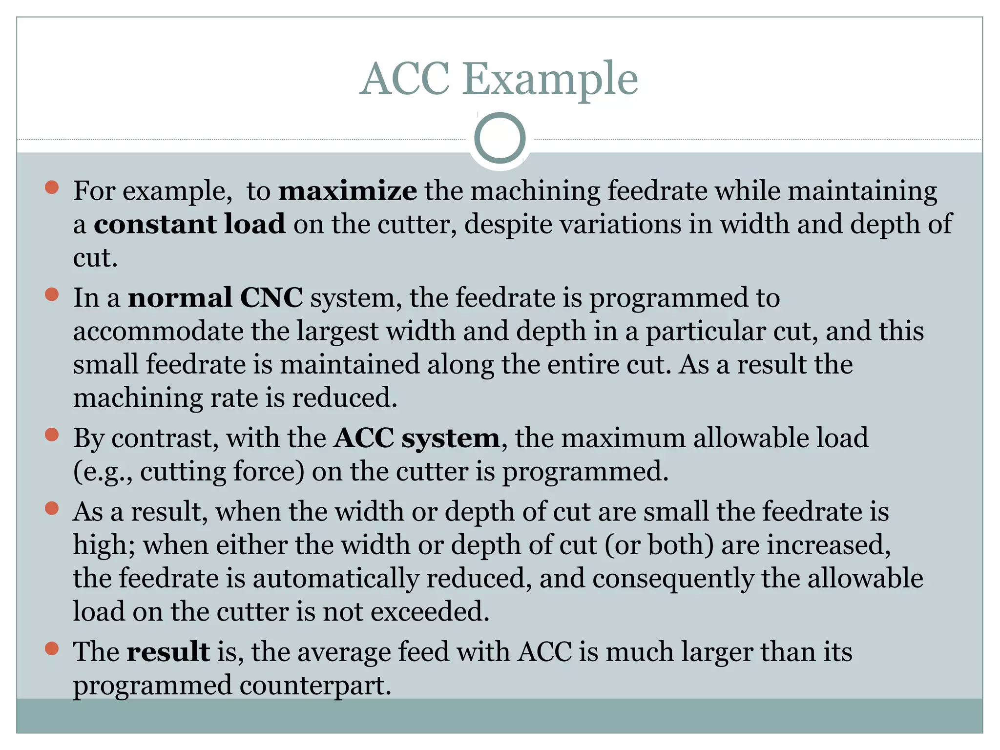 ACC Example
 For example, to maximize the machining feedrate while maintaining
a constant load on the cutter, despite variations in width and depth of
cut.
 In a normal CNC system, the feedrate is programmed to
accommodate the largest width and depth in a particular cut, and this
small feedrate is maintained along the entire cut. As a result the
machining rate is reduced.
 By contrast, with the ACC system, the maximum allowable load
(e.g., cutting force) on the cutter is programmed.
 As a result, when the width or depth of cut are small the feedrate is
high; when either the width or depth of cut (or both) are increased,
the feedrate is automatically reduced, and consequently the allowable
load on the cutter is not exceeded.
 The result is, the average feed with ACC is much larger than its
programmed counterpart.
 