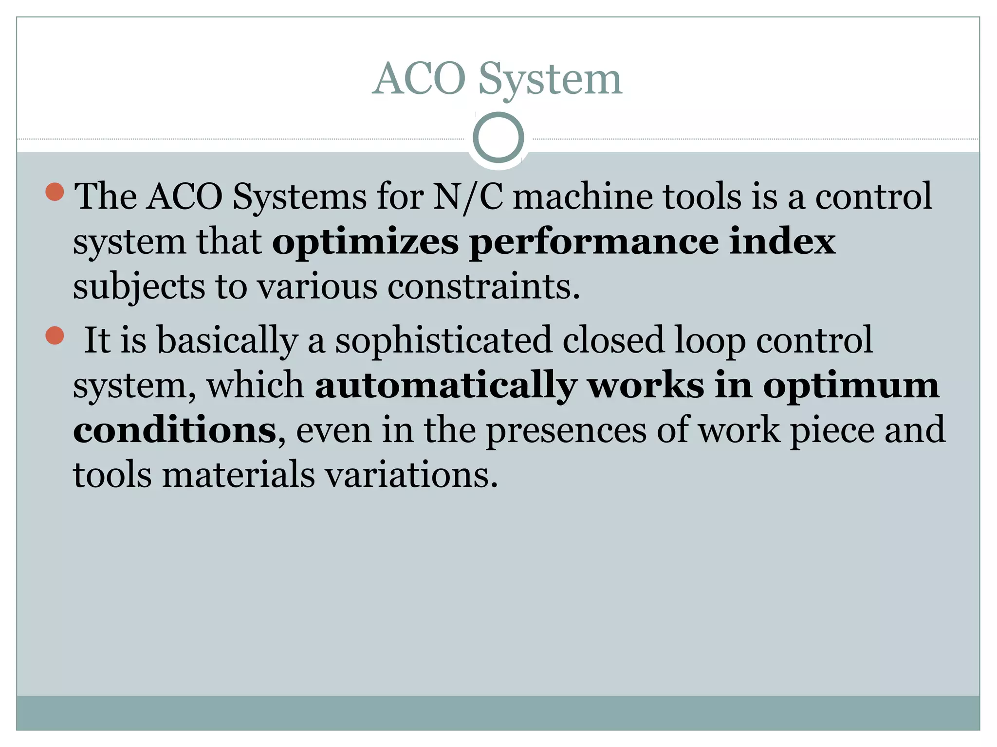 ACO System
The ACO Systems for N/C machine tools is a control
system that optimizes performance index
subjects to various constraints.
 It is basically a sophisticated closed loop control
system, which automatically works in optimum
conditions, even in the presences of work piece and
tools materials variations.
 