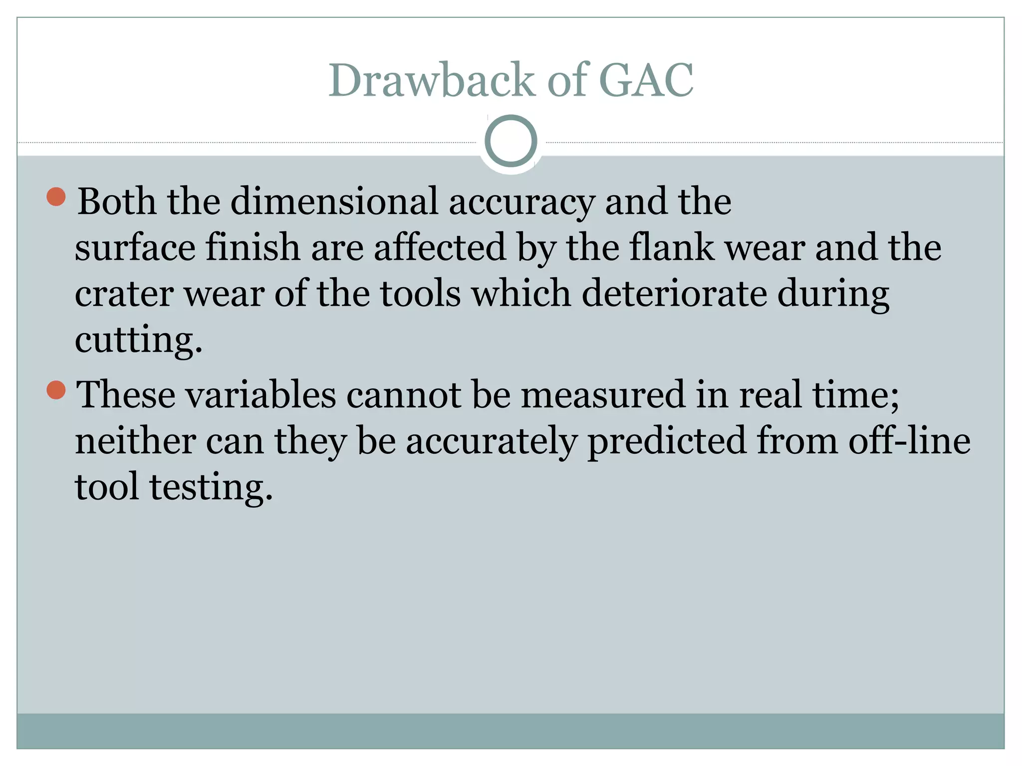 Drawback of GAC
Both the dimensional accuracy and the
surface finish are affected by the flank wear and the
crater wear of the tools which deteriorate during
cutting.
These variables cannot be measured in real time;
neither can they be accurately predicted from off-line
tool testing.
 