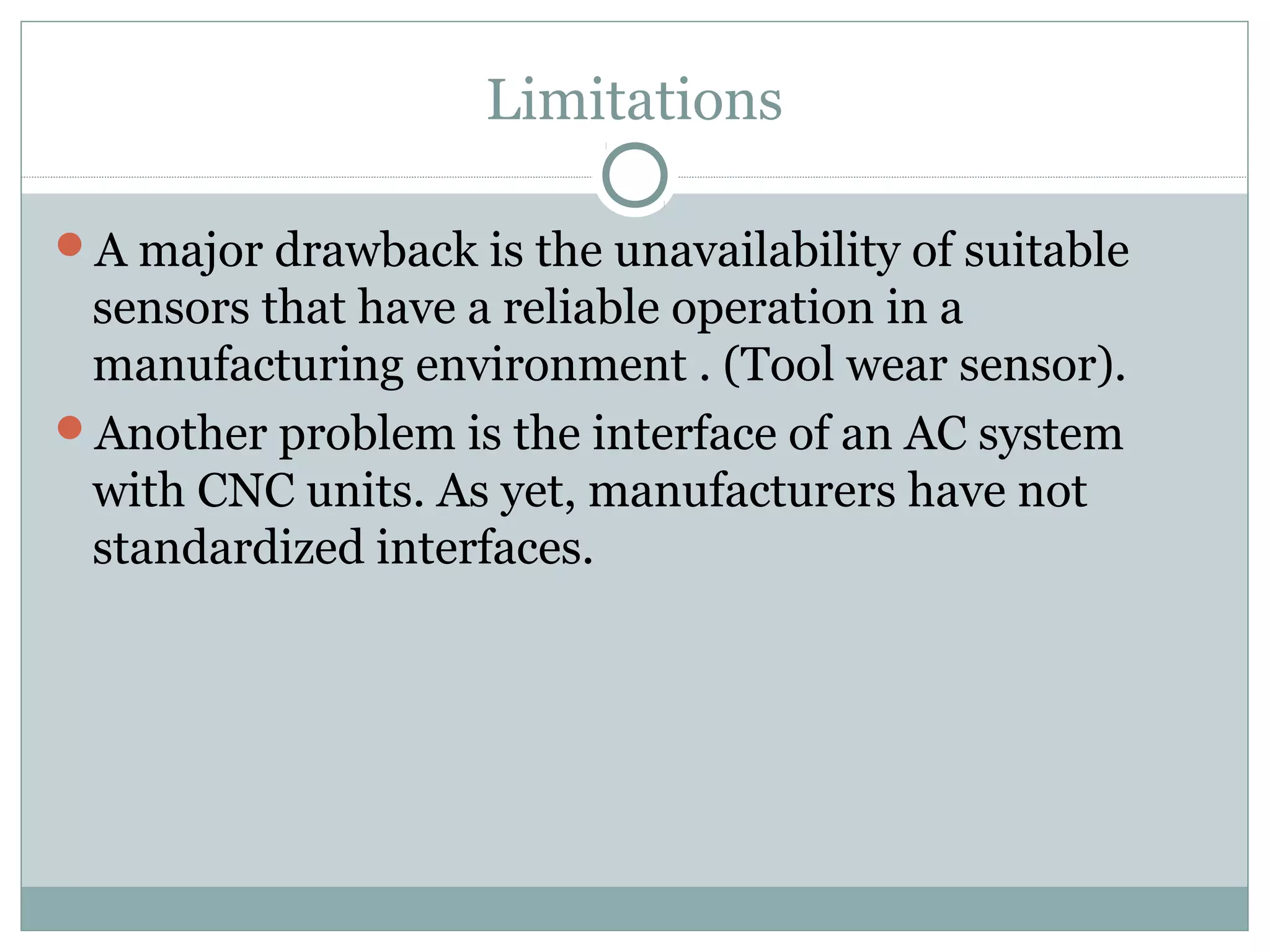 Limitations
A major drawback is the unavailability of suitable
sensors that have a reliable operation in a
manufacturing environment . (Tool wear sensor).
Another problem is the interface of an AC system
with CNC units. As yet, manufacturers have not
standardized interfaces.
 