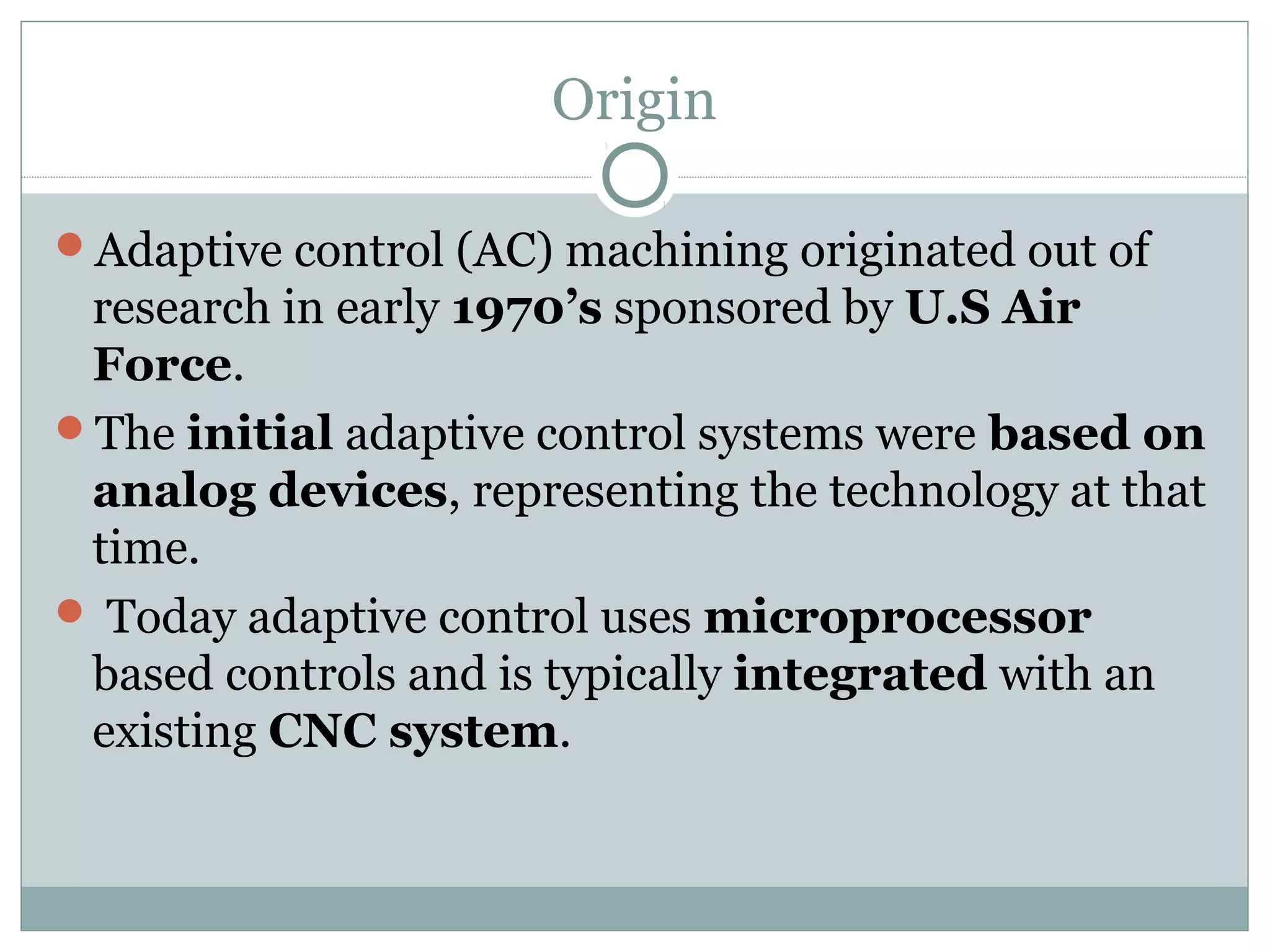 Origin
Adaptive control (AC) machining originated out of
research in early 1970’s sponsored by U.S Air
Force.
The initial adaptive control systems were based on
analog devices, representing the technology at that
time.
 Today adaptive control uses microprocessor
based controls and is typically integrated with an
existing CNC system.
 