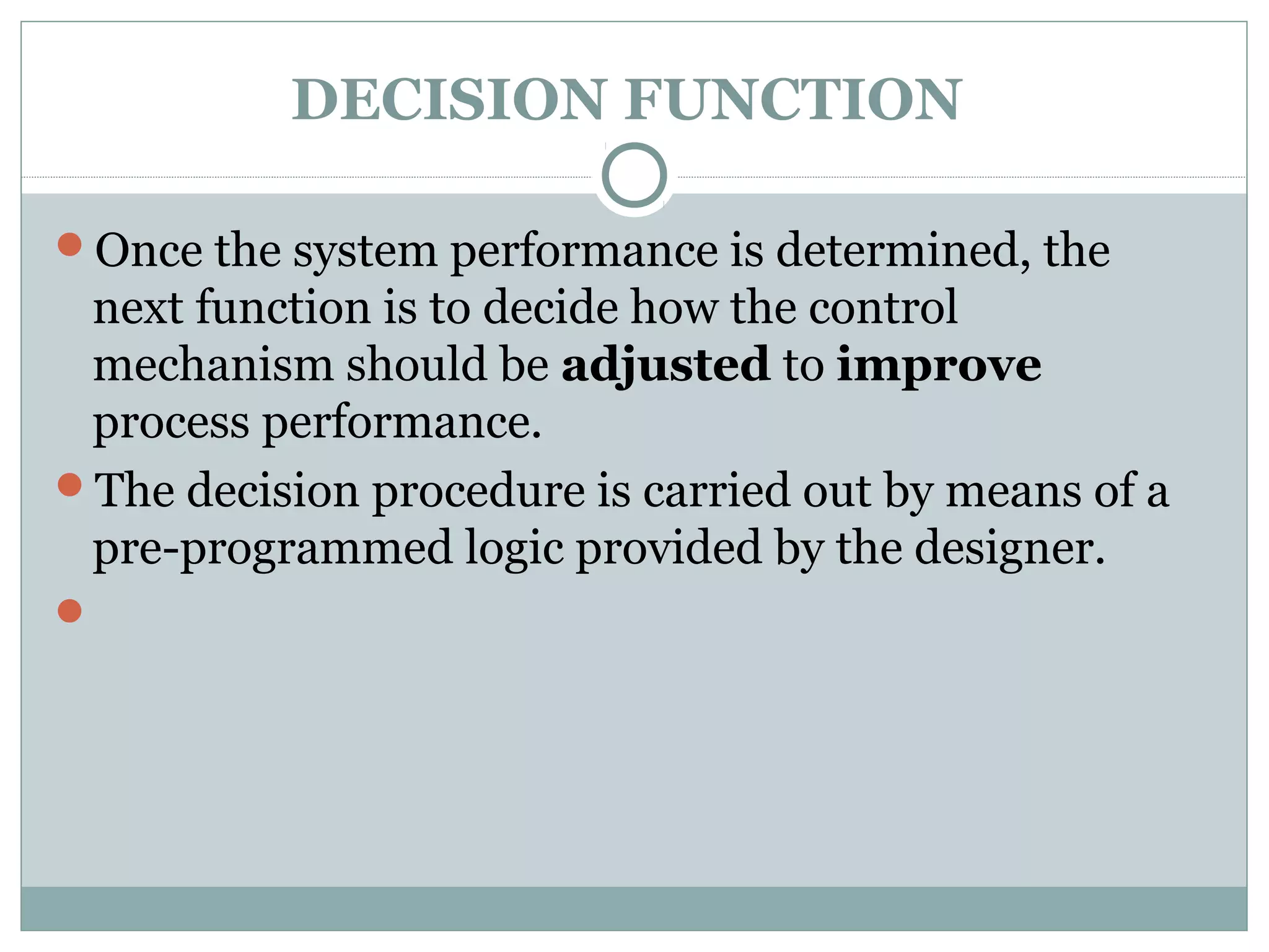 DECISION FUNCTION
Once the system performance is determined, the
next function is to decide how the control
mechanism should be adjusted to improve
process performance.
The decision procedure is carried out by means of a
pre-programmed logic provided by the designer.

 