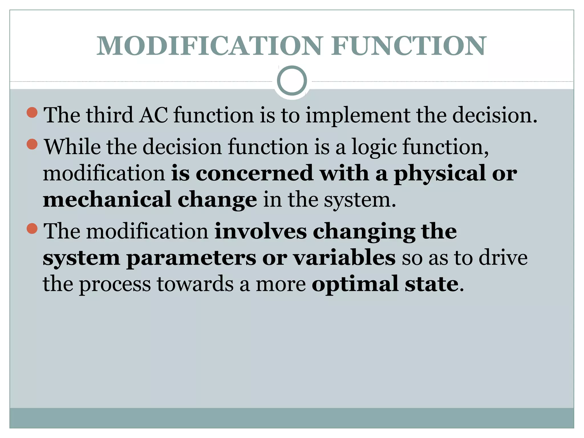 MODIFICATION FUNCTION
The third AC function is to implement the decision.
While the decision function is a logic function,
modification is concerned with a physical or
mechanical change in the system.
The modification involves changing the
system parameters or variables so as to drive
the process towards a more optimal state.
 